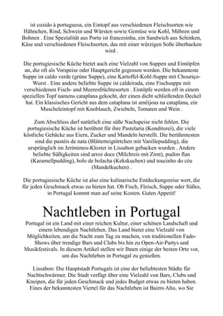 ist cozido à portuguesa, ein Eintopf aus verschiedenen Fleischsorten wie
Hähnchen, Rind, Schwein und Würsten sowie Gemüse wie Kohl, Möhren und
Bohnen . Eine Spezialität aus Porto ist francesinha, ein Sandwich aus Schinken,
Käse und verschiedenen Fleischsorten, das mit einer würzigen Soße überbacken
wird .
Die portugiesische Küche bietet auch eine Vielzahl von Suppen und Eintöpfen
an, die oft als Vorspeise oder Hauptgericht gegessen werden. Die bekannteste
Suppe ist caldo verde (grüne Suppe), eine Kartoffel-Kohl-Suppe mit Chouriço-
Wurst . Eine andere beliebte Suppe ist caldeirada, eine Fischsuppe mit
verschiedenen Fisch- und Meeresfrüchtesorten . Eintöpfe werden oft in einem
speziellen Topf namens cataplana gekocht, der einen dicht schließenden Deckel
hat. Ein klassisches Gericht aus dem cataplana ist amêijoas na cataplana, ein
Muscheleintopf mit Knoblauch, Zwiebeln, Tomaten und Wein .
Zum Abschluss darf natürlich eine süße Nachspeise nicht fehlen. Die
portugiesische Küche ist berühmt für ihre Pastelaria (Konditorei), die viele
köstliche Gebäcke aus Eiern, Zucker und Mandeln herstellt. Die berühmtesten
sind die pastéis de nata (Blätterteigtörtchen mit Vanillepudding), die
ursprünglich im Jerónimos-Kloster in Lissabon gebacken wurden . Andere
beliebte Süßigkeiten sind arroz doce (Milchreis mit Zimt), pudim flan
(Karamellpudding), bolo de bolacha (Kekskuchen) und toucinho do céu
(Mandelkuchen) .
Die portugiesische Küche ist also eine kulinarische Entdeckungsreise wert, die
für jeden Geschmack etwas zu bieten hat. Ob Fisch, Fleisch, Suppe oder Süßes,
in Portugal kommt man auf seine Kosten. Guten Appetit!
Nachtleben in Portugal
Portugal ist ein Land mit einer reichen Kultur, einer schönen Landschaft und
einem lebendigen Nachtleben. Das Land bietet eine Vielzahl von
Möglichkeiten, um die Nacht zum Tag zu machen, von traditionellen Fado-
Shows über trendige Bars und Clubs bis hin zu Open-Air-Partys und
Musikfestivals. In diesem Artikel stellen wir Ihnen einige der besten Orte vor,
um das Nachtleben in Portugal zu genießen.
Lissabon: Die Hauptstadt Portugals ist eine der beliebtesten Städte für
Nachtschwärmer. Die Stadt verfügt über eine Vielzahl von Bars, Clubs und
Kneipen, die für jeden Geschmack und jedes Budget etwas zu bieten haben.
Eines der bekanntesten Viertel für das Nachtleben ist Bairro Alto, wo Sie
 