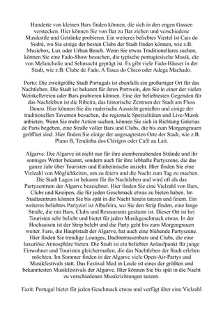 Hunderte von kleinen Bars finden können, die sich in den engen Gassen
verstecken. Hier können Sie von Bar zu Bar ziehen und verschiedene
Musikstile und Getränke probieren. Ein weiteres beliebtes Viertel ist Cais do
Sodré, wo Sie einige der besten Clubs der Stadt finden können, wie z.B.
Musicbox, Lux oder Urban Beach. Wenn Sie etwas Traditionelleres suchen,
können Sie eine Fado-Show besuchen, die typische portugiesische Musik, die
von Melancholie und Sehnsucht geprägt ist. Es gibt viele Fado-Häuser in der
Stadt, wie z.B. Clube de Fado, A Tasca do Chico oder Adega Machado.
Porto: Die zweitgrößte Stadt Portugals ist ebenfalls ein großartiger Ort für das
Nachtleben. Die Stadt ist bekannt für ihren Portwein, den Sie in einer der vielen
Weinkellereien oder Bars probieren können. Eine der beliebtesten Gegenden für
das Nachtleben ist die Ribeira, das historische Zentrum der Stadt am Fluss
Douro. Hier können Sie die malerische Aussicht genießen und einige der
traditionellen Tavernen besuchen, die regionale Spezialitäten und Live-Musik
anbieten. Wenn Sie mehr Action suchen, können Sie sich in Richtung Galerias
de Paris begeben, eine Straße voller Bars und Clubs, die bis zum Morgengrauen
geöffnet sind. Hier finden Sie einige der angesagtesten Orte der Stadt, wie z.B.
Plano B, Tendinha dos Clérigos oder Café au Lait.
Algarve: Die Algarve ist nicht nur für ihre atemberaubenden Strände und ihr
sonniges Wetter bekannt, sondern auch für ihre lebhafte Partyszene, die das
ganze Jahr über Touristen und Einheimische anzieht. Hier finden Sie eine
Vielzahl von Möglichkeiten, um zu feiern und die Nacht zum Tag zu machen.
Die Stadt Lagos ist bekannt für ihr Nachtleben und wird oft als das
Partyzentrum der Algarve bezeichnet. Hier finden Sie eine Vielzahl von Bars,
Clubs und Kneipen, die für jeden Geschmack etwas zu bieten haben. Im
Stadtzentrum können Sie bis spät in die Nacht hinein tanzen und feiern. Ein
weiteres beliebtes Partyziel ist Albufeira, wo Sie den Strip finden, eine lange
Straße, die mit Bars, Clubs und Restaurants gesäumt ist. Dieser Ort ist bei
Touristen sehr beliebt und bietet für jeden Musikgeschmack etwas. In der
Hochsaison ist der Strip belebt und die Party geht bis zum Morgengrauen
weiter. Faro, die Hauptstadt der Algarve, hat auch eine blühende Partyszene.
Hier finden Sie trendige Lounges, Dachterrassenbars und Clubs, die eine
luxuriöse Atmosphäre bieten. Die Stadt ist ein beliebter Anlaufpunkt für junge
Einwohner und Touristen gleichermaßen, die das Nachtleben der Stadt erleben
möchten. Im Sommer finden in der Algarve viele Open-Air-Partys und
Musikfestivals statt. Das Festival Med in Loule ist eines der größten und
bekanntesten Musikfestivals der Algarve. Hier können Sie bis spät in die Nacht
zu verschiedenen Musikrichtungen tanzen.
Fazit: Portugal bietet für jeden Geschmack etwas und verfügt über eine Vielzahl
 