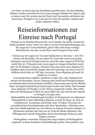 von Orten, an denen man das Nachtleben genießen kann. Von den lebhaften
Städten Lissabon und Porto bis hin zu den sonnigen Stränden der Algarve gibt
es immer einen Ort, an dem man die Nacht zum Tag machen und tanzen und
feiern kann. Portugal ist ein Land, das Sie nicht nur tagsüber, sondern auch
nachts entdecken sollten.
Reiseinformationen zur
Einreise nach Portugal
Portugal ist ein beliebtes Reiseziel für viele Urlauber, die Sonne, Strand und
Kultur genießen wollen. Doch wie sieht es mit den Einreisebestimmungen aus,
die wegen der Corona-Pandemie gelten? Hier sind einige wichtige
Informationen, die man vor der Reise nach Portugal wissen sollte.
- Einreise nur mit negativem Test oder Impfnachweis: Seit dem 1. Juli 2021
müssen alle Reisenden, die aus einem EU-Land oder einem assoziierten
Schengen-Land nach Portugal einreisen, entweder einen negativen PCR-Test
(nicht älter als 72 Stunden) oder einen negativen Antigen-Schnelltest (nicht
älter als 48 Stunden) vorlegen. Alternativ kann man auch einen digitalen EU-
Impfpass oder ein ärztliches Zeugnis über die Genesung von einer Covid-19-
Infektion (nicht älter als 180 Tage) vorweisen. Diese Regelung gilt auch für
Kinder ab 12 Jahren.
- Einreiseformular ausfüllen: Zusätzlich zu dem Test- oder Impfnachweis
müssen alle Reisenden, die per Flugzeug oder Schiff nach Portugal kommen,
ein elektronisches Einreiseformular ausfüllen. Dieses kann man auf der Website
https://portugalcleanandsafe.pt/en/passenger-locator-card finden. Das Formular
muss spätestens 48 Stunden vor der Abreise eingereicht werden. Man erhält
dann eine Bestätigungs-E-Mail mit einem QR-Code, den man bei der Ankunft
in Portugal vorzeigen muss.
- Maskenpflicht und Abstandsregeln beachten: In Portugal gilt eine allgemeine
Maskenpflicht in allen öffentlichen Räumen, sowohl im Innen- als auch im
Außenbereich. Ausnahmen sind Kinder unter 10 Jahren, Personen mit
gesundheitlichen Einschränkungen oder beim Sporttreiben. Außerdem muss
man einen Mindestabstand von zwei Metern zu anderen Personen einhalten. In
Restaurants und Bars darf man nur am Tisch die Maske abnehmen. Die
Öffnungszeiten und die Kapazitäten dieser Einrichtungen können je nach
Region variieren.
- Risikogebiete vermeiden: Portugal hat einige Gebiete als Risikogebiete
eingestuft, in denen besondere Einschränkungen gelten. Dazu gehören zum
 