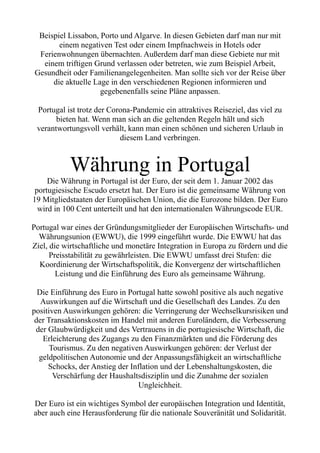 Beispiel Lissabon, Porto und Algarve. In diesen Gebieten darf man nur mit
einem negativen Test oder einem Impfnachweis in Hotels oder
Ferienwohnungen übernachten. Außerdem darf man diese Gebiete nur mit
einem triftigen Grund verlassen oder betreten, wie zum Beispiel Arbeit,
Gesundheit oder Familienangelegenheiten. Man sollte sich vor der Reise über
die aktuelle Lage in den verschiedenen Regionen informieren und
gegebenenfalls seine Pläne anpassen.
Portugal ist trotz der Corona-Pandemie ein attraktives Reiseziel, das viel zu
bieten hat. Wenn man sich an die geltenden Regeln hält und sich
verantwortungsvoll verhält, kann man einen schönen und sicheren Urlaub in
diesem Land verbringen.
Währung in Portugal
Die Währung in Portugal ist der Euro, der seit dem 1. Januar 2002 das
portugiesische Escudo ersetzt hat. Der Euro ist die gemeinsame Währung von
19 Mitgliedstaaten der Europäischen Union, die die Eurozone bilden. Der Euro
wird in 100 Cent unterteilt und hat den internationalen Währungscode EUR.
Portugal war eines der Gründungsmitglieder der Europäischen Wirtschafts- und
Währungsunion (EWWU), die 1999 eingeführt wurde. Die EWWU hat das
Ziel, die wirtschaftliche und monetäre Integration in Europa zu fördern und die
Preisstabilität zu gewährleisten. Die EWWU umfasst drei Stufen: die
Koordinierung der Wirtschaftspolitik, die Konvergenz der wirtschaftlichen
Leistung und die Einführung des Euro als gemeinsame Währung.
Die Einführung des Euro in Portugal hatte sowohl positive als auch negative
Auswirkungen auf die Wirtschaft und die Gesellschaft des Landes. Zu den
positiven Auswirkungen gehören: die Verringerung der Wechselkursrisiken und
der Transaktionskosten im Handel mit anderen Euroländern, die Verbesserung
der Glaubwürdigkeit und des Vertrauens in die portugiesische Wirtschaft, die
Erleichterung des Zugangs zu den Finanzmärkten und die Förderung des
Tourismus. Zu den negativen Auswirkungen gehören: der Verlust der
geldpolitischen Autonomie und der Anpassungsfähigkeit an wirtschaftliche
Schocks, der Anstieg der Inflation und der Lebenshaltungskosten, die
Verschärfung der Haushaltsdisziplin und die Zunahme der sozialen
Ungleichheit.
Der Euro ist ein wichtiges Symbol der europäischen Integration und Identität,
aber auch eine Herausforderung für die nationale Souveränität und Solidarität.
 