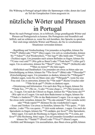 Die Währung in Portugal spiegelt daher die Spannungen wider, denen das Land
als Teil der Europäischen Union ausgesetzt ist.
nützliche Wörter und Phrasen
in Portugal
Wenn Sie nach Portugal reisen, ist es hilfreich, einige grundlegende Wörter und
Phrasen auf Portugiesisch zu kennen. Die Portugiesen sind freundlich und
höflich, und sie schätzen es, wenn Sie sich bemühen, ihre Sprache zu sprechen.
Hier sind einige nützliche Wörter und Phrasen, die Sie in verschiedenen
Situationen verwenden können:
- Begrüßung und Verabschiedung: Um jemanden zu begrüßen, können Sie
**Olá** (Hallo) oder **Oi** (Hey) sagen. Um sich zu verabschieden, können
Sie **Adeus** (Auf Wiedersehen), **Até logo** (Bis bald) oder **Tchau**
(Tschüss) sagen. Um jemanden nach seinem Befinden zu fragen, können Sie
**Como você está?** (Wie geht es Ihnen?) oder **Tudo bem?** (Alles gut?)
sagen. Um zu antworten, können Sie **Bem** (Gut), **Mal** (Schlecht) oder
**Mais ou menos** (So lala) sagen.
- Höflichkeit und Dankbarkeit: Um jemanden um etwas zu bitten oder um
Entschuldigung zu bitten, können Sie **Por favor** (Bitte) oder **Desculpa**
(Entschuldigung) sagen. Um jemandem zu danken, können Sie **Obrigado**
(Danke) sagen, wenn Sie ein Mann sind, oder **Obrigada**, wenn Sie eine
Frau sind. Um zu antworten, können Sie **De nada** (Keine Ursache) oder
**Não há de quê** (Nichts zu danken) sagen.
- Orientierung und Information: Um nach dem Weg zu fragen, können Sie
**Onde fica...?** (Wo ist...?) oder **Como chego a...?** (Wie komme ich
zu...?) sagen. Um nach der Uhrzeit zu fragen, können Sie **Que horas são?**
(Wie spät ist es?) sagen. Um nach dem Badezimmer zu fragen, können Sie
**Onde é o banheiro?** (Wo ist das Badezimmer?) sagen. Um zu sagen, dass
Sie etwas nicht verstehen, können Sie **Eu não entendo** (Ich verstehe nicht)
oder **Pode repetir?** (Können Sie das wiederholen?) sagen.
- Essen und Trinken: Um etwas zu bestellen, können Sie **Eu quero...** (Ich
möchte...) oder **Eu vou querer...** (Ich werde nehmen...) sagen. Um nach der
Speisekarte zu fragen, können Sie **O cardápio, por favor** (Die Speisekarte,
bitte) sagen. Um nach der Rechnung zu fragen, können Sie **A conta, por
favor** (Die Rechnung, bitte) sagen. Um auf jemandes Gesundheit anzustoßen,
können Sie **Saúde!** (Prost!) oder **Viva!** (Hurra!) sagen.
- Gefühle und Meinungen: Um auszudrücken, dass Ihnen etwas gefällt, können
 