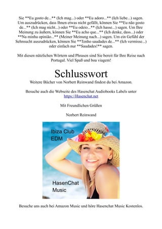 Sie **Eu gosto de...** (Ich mag...) oder **Eu adoro...** (Ich liebe...) sagen.
Um auszudrücken, dass Ihnen etwas nicht gefällt, können Sie **Eu não gosto
de...** (Ich mag nicht...) oder **Eu odeio...** (Ich hasse...) sagen. Um Ihre
Meinung zu äußern, können Sie **Eu acho que...** (Ich denke, dass...) oder
**Na minha opinião...** (Meiner Meinung nach...) sagen. Um ein Gefühl der
Sehnsucht auszudrücken, können Sie **Tenho saudades de...** (Ich vermisse...)
oder einfach nur **Saudades!** sagen.
Mit diesen nützlichen Wörtern und Phrasen sind Sie bereit für Ihre Reise nach
Portugal. Viel Spaß und boa viagem!
Schlusswort
Weitere Bücher von Norbert Reinwand findest du bei Amazon.
Besuche auch die Webseite des Hasenchat Audiobooks Labels unter
https://Hasenchat.net
Mit Freundlichen Grüßen
Norbert Reinwand
Besuche uns auch bei Amazon Music und höre Hasenchat Music Kostenlos.
 