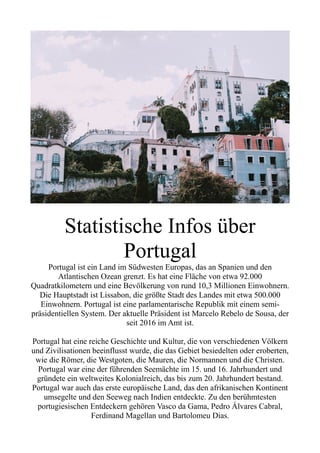 Statistische Infos über
Portugal
Portugal ist ein Land im Südwesten Europas, das an Spanien und den
Atlantischen Ozean grenzt. Es hat eine Fläche von etwa 92.000
Quadratkilometern und eine Bevölkerung von rund 10,3 Millionen Einwohnern.
Die Hauptstadt ist Lissabon, die größte Stadt des Landes mit etwa 500.000
Einwohnern. Portugal ist eine parlamentarische Republik mit einem semi-
präsidentiellen System. Der aktuelle Präsident ist Marcelo Rebelo de Sousa, der
seit 2016 im Amt ist.
Portugal hat eine reiche Geschichte und Kultur, die von verschiedenen Völkern
und Zivilisationen beeinflusst wurde, die das Gebiet besiedelten oder eroberten,
wie die Römer, die Westgoten, die Mauren, die Normannen und die Christen.
Portugal war eine der führenden Seemächte im 15. und 16. Jahrhundert und
gründete ein weltweites Kolonialreich, das bis zum 20. Jahrhundert bestand.
Portugal war auch das erste europäische Land, das den afrikanischen Kontinent
umsegelte und den Seeweg nach Indien entdeckte. Zu den berühmtesten
portugiesischen Entdeckern gehören Vasco da Gama, Pedro Álvares Cabral,
Ferdinand Magellan und Bartolomeu Dias.
 