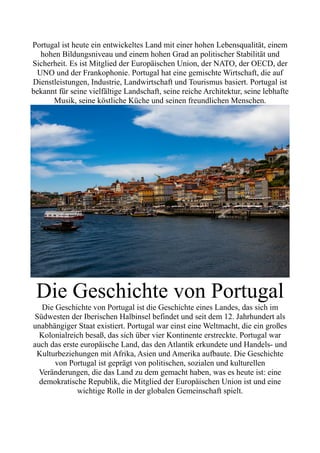Portugal ist heute ein entwickeltes Land mit einer hohen Lebensqualität, einem
hohen Bildungsniveau und einem hohen Grad an politischer Stabilität und
Sicherheit. Es ist Mitglied der Europäischen Union, der NATO, der OECD, der
UNO und der Frankophonie. Portugal hat eine gemischte Wirtschaft, die auf
Dienstleistungen, Industrie, Landwirtschaft und Tourismus basiert. Portugal ist
bekannt für seine vielfältige Landschaft, seine reiche Architektur, seine lebhafte
Musik, seine köstliche Küche und seinen freundlichen Menschen.
Die Geschichte von Portugal
Die Geschichte von Portugal ist die Geschichte eines Landes, das sich im
Südwesten der Iberischen Halbinsel befindet und seit dem 12. Jahrhundert als
unabhängiger Staat existiert. Portugal war einst eine Weltmacht, die ein großes
Kolonialreich besaß, das sich über vier Kontinente erstreckte. Portugal war
auch das erste europäische Land, das den Atlantik erkundete und Handels- und
Kulturbeziehungen mit Afrika, Asien und Amerika aufbaute. Die Geschichte
von Portugal ist geprägt von politischen, sozialen und kulturellen
Veränderungen, die das Land zu dem gemacht haben, was es heute ist: eine
demokratische Republik, die Mitglied der Europäischen Union ist und eine
wichtige Rolle in der globalen Gemeinschaft spielt.
 