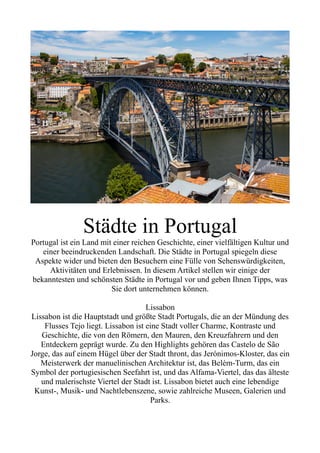 Städte in Portugal
Portugal ist ein Land mit einer reichen Geschichte, einer vielfältigen Kultur und
einer beeindruckenden Landschaft. Die Städte in Portugal spiegeln diese
Aspekte wider und bieten den Besuchern eine Fülle von Sehenswürdigkeiten,
Aktivitäten und Erlebnissen. In diesem Artikel stellen wir einige der
bekanntesten und schönsten Städte in Portugal vor und geben Ihnen Tipps, was
Sie dort unternehmen können.
Lissabon
Lissabon ist die Hauptstadt und größte Stadt Portugals, die an der Mündung des
Flusses Tejo liegt. Lissabon ist eine Stadt voller Charme, Kontraste und
Geschichte, die von den Römern, den Mauren, den Kreuzfahrern und den
Entdeckern geprägt wurde. Zu den Highlights gehören das Castelo de São
Jorge, das auf einem Hügel über der Stadt thront, das Jerónimos-Kloster, das ein
Meisterwerk der manuelinischen Architektur ist, das Belém-Turm, das ein
Symbol der portugiesischen Seefahrt ist, und das Alfama-Viertel, das das älteste
und malerischste Viertel der Stadt ist. Lissabon bietet auch eine lebendige
Kunst-, Musik- und Nachtlebenszene, sowie zahlreiche Museen, Galerien und
Parks.
 