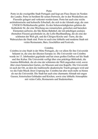 Porto
Porto ist die zweitgrößte Stadt Portugals und liegt am Fluss Douro im Norden
des Landes. Porto ist berühmt für seinen Portwein, der in den Weinkellern am
Flussufer gelagert und verkostet werden kann. Porto hat auch eine reiche
architektonische und kulturelle Erbschaft, die sich in der Altstadt zeigt, die zum
UNESCO-Weltkulturerbe gehört. Zu den Sehenswürdigkeiten gehören die
Kathedrale Sé, die eine Mischung aus romanischen, gotischen und barocken
Elementen aufweist, die São Bento-Bahnhof, der mit prächtigen azulejos
(bemalten Fliesen) geschmückt ist, die Lello-Buchhandlung, die als eine der
schönsten der Welt gilt, und die Clérigos-Kirche und -Turm, die das
Wahrzeichen der Stadt sind. Porto ist auch eine lebhafte und moderne Stadt mit
vielen Restaurants, Bars, Geschäften und Festivals.
Coimbra
Coimbra ist eine Stadt in der Mitte Portugals, die vor allem für ihre Universität
bekannt ist, die eine der ältesten Europas ist. Die Universität von Coimbra
wurde im 13. Jahrhundert gegründet und hat einen großen Einfluss auf die Stadt
und ihre Kultur. Die Universität verfügt über eine prächtige Bibliothek, die
Joanina-Bibliothek, die als eine der schönsten der Welt angesehen wird, sowie
über einen botanischen Garten, ein Museum und eine Kapelle. Die Universität
ist auch der Ort, an dem die traditionelle akademische Tracht getragen wird und
wo die Fado-Musik ihren Ursprung hat. Coimbra hat aber noch mehr zu bieten
als nur die Universität. Die Stadt hat auch eine charmante Altstadt mit engen
Gassen, historischen Gebäuden und Kirchen, sowie eine lebhafte Atmosphäre
mit vielen Cafés, Restaurants und Studentenbars.
 