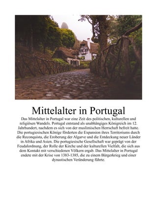 Mittelalter in Portugal
Das Mittelalter in Portugal war eine Zeit des politischen, kulturellen und
religiösen Wandels. Portugal entstand als unabhängiges Königreich im 12.
Jahrhundert, nachdem es sich von der muslimischen Herrschaft befreit hatte.
Die portugiesischen Könige förderten die Expansion ihres Territoriums durch
die Reconquista, die Eroberung der Algarve und die Entdeckung neuer Länder
in Afrika und Asien. Die portugiesische Gesellschaft war geprägt von der
Feudalordnung, der Rolle der Kirche und der kulturellen Vielfalt, die sich aus
dem Kontakt mit verschiedenen Völkern ergab. Das Mittelalter in Portugal
endete mit der Krise von 1383-1385, die zu einem Bürgerkrieg und einer
dynastischen Veränderung führte.
 