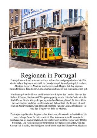 Regionen in Portugal
Portugal ist ein Land mit einer reichen kulturellen und geografischen Vielfalt,
das in sieben Regionen unterteilt ist: Nordportugal, Zentralportugal, Lissabon,
Alentejo, Algarve, Madeira und Azoren. Jede Region hat ihre eigenen
Besonderheiten, Traditionen, Landschaften und Küche, die es zu entdecken gilt.
Nordportugal ist die älteste und historischste Region des Landes, die von den
Kelten, Römern, Sueben und Westgoten geprägt wurde. Hier befindet sich die
Stadt Porto, die als Wiege der portugiesischen Nation gilt und für ihren Wein,
ihre Architektur und ihre Gastfreundschaft bekannt ist. Die Region ist auch
reich an Naturwundern, wie dem Nationalpark Peneda-Gerês, dem Douro-Tal
und den Bergen von Trás-os-Montes.
Zentralportugal ist eine Region voller Kontraste, die von der Atlantikküste bis
zum Gebirge Serra da Estrela reicht. Hier kann man sowohl malerische
Fischerdörfer als auch mittelalterliche Städte wie Coimbra, Tomar oder Óbidos
besuchen. Die Region ist auch berühmt für ihre religiösen Stätten, wie das
Kloster von Batalha, das Heiligtum von Fátima oder das Kloster von Alcobaça.
 