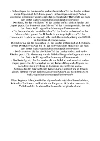 - Siebenbürgen, das den zentralen und nordwestlichen Teil des Landes umfasst
und an Ungarn und die Ukraine grenzt. Siebenbürgen war lange Zeit ein
autonomes Gebiet unter ungarischer oder österreichischer Herrschaft, das nach
dem Ersten Weltkrieg an Rumänien angeschlossen wurde.
- Das Banat, das den westlichen Teil des Landes umfasst und an Serbien und
Ungarn grenzt. Das Banat war ebenfalls ein Teil des Habsburgerreichs, das nach
dem Ersten Weltkrieg an Rumänien angeschlossen wurde.
- Die Dobrudscha, die den südöstlichen Teil des Landes umfasst und an das
Schwarze Meer grenzt. Die Dobrudscha war ursprünglich ein Teil des
Osmanischen Reiches, das nach dem Russisch-Osmanischen Krieg von 1877/78
an Rumänien abgetreten wurde.
- Die Bukowina, die den nördlichen Teil des Landes umfasst und an die Ukraine
grenzt. Die Bukowina war ein Teil der österreichischen Monarchie, das nach
dem Ersten Weltkrieg an Rumänien angeschlossen wurde.
- Die Maramureș, die den nördlichen Teil des Landes umfasst und an die
Ukraine grenzt. Die Maramureș war ein Teil des Königreichs Ungarn, das nach
dem Ersten Weltkrieg an Rumänien angeschlossen wurde.
- Das Kreischgebiet, das den nordwestlichen Teil des Landes umfasst und an
Ungarn grenzt. Das Kreischgebiet war ein Teil des Königreichs Ungarn, das
nach dem Ersten Weltkrieg an Rumänien angeschlossen wurde.
- Sathmar, das den nordwestlichen Teil des Landes umfasst und an Ungarn
grenzt. Sathmar war ein Teil des Königreichs Ungarn, das nach dem Ersten
Weltkrieg an Rumänien angeschlossen wurde.
Diese Regionen haben jeweils ihre eigenen landschaftlichen Besonderheiten,
kulturellen Traditionen und historischen Ereignisse. Sie bilden zusammen die
Vielfalt und den Reichtum Rumäniens als europäisches Land.
 
