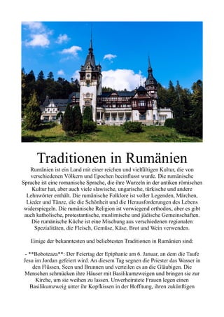 Traditionen in Rumänien
Rumänien ist ein Land mit einer reichen und vielfältigen Kultur, die von
verschiedenen Völkern und Epochen beeinflusst wurde. Die rumänische
Sprache ist eine romanische Sprache, die ihre Wurzeln in der antiken römischen
Kultur hat, aber auch viele slawische, ungarische, türkische und andere
Lehnwörter enthält. Die rumänische Folklore ist voller Legenden, Märchen,
Lieder und Tänze, die die Schönheit und die Herausforderungen des Lebens
widerspiegeln. Die rumänische Religion ist vorwiegend orthodox, aber es gibt
auch katholische, protestantische, muslimische und jüdische Gemeinschaften.
Die rumänische Küche ist eine Mischung aus verschiedenen regionalen
Spezialitäten, die Fleisch, Gemüse, Käse, Brot und Wein verwenden.
Einige der bekanntesten und beliebtesten Traditionen in Rumänien sind:
- **Boboteaza**: Der Feiertag der Epiphanie am 6. Januar, an dem die Taufe
Jesu im Jordan gefeiert wird. An diesem Tag segnen die Priester das Wasser in
den Flüssen, Seen und Brunnen und verteilen es an die Gläubigen. Die
Menschen schmücken ihre Häuser mit Basilikumzweigen und bringen sie zur
Kirche, um sie weihen zu lassen. Unverheiratete Frauen legen einen
Basilikumzweig unter ihr Kopfkissen in der Hoffnung, ihren zukünftigen
 