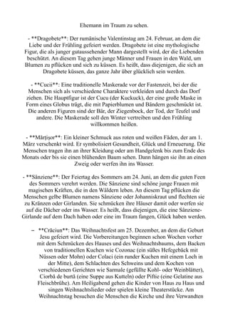 Ehemann im Traum zu sehen.
- **Dragobete**: Der rumänische Valentinstag am 24. Februar, an dem die
Liebe und der Frühling gefeiert werden. Dragobete ist eine mythologische
Figur, die als junger gutaussehender Mann dargestellt wird, der die Liebenden
beschützt. An diesem Tag gehen junge Männer und Frauen in den Wald, um
Blumen zu pflücken und sich zu küssen. Es heißt, dass diejenigen, die sich an
Dragobete küssen, das ganze Jahr über glücklich sein werden.
- **Cucii**: Eine traditionelle Maskerade vor der Fastenzeit, bei der die
Menschen sich als verschiedene Charaktere verkleiden und durch das Dorf
ziehen. Die Hauptfigur ist der Cucu (der Kuckuck), der eine große Maske in
Form eines Globus trägt, die mit Papierblumen und Bändern geschmückt ist.
Die anderen Figuren sind der Bär, der Ziegenbock, der Tod, der Teufel und
andere. Die Maskerade soll den Winter vertreiben und den Frühling
willkommen heißen.
- **Mărțișor**: Ein kleiner Schmuck aus roten und weißen Fäden, der am 1.
März verschenkt wird. Er symbolisiert Gesundheit, Glück und Erneuerung. Die
Menschen tragen ihn an ihrer Kleidung oder am Handgelenk bis zum Ende des
Monats oder bis sie einen blühenden Baum sehen. Dann hängen sie ihn an einen
Zweig oder werfen ihn ins Wasser.
- **Sânziene**: Der Feiertag des Sommers am 24. Juni, an dem die guten Feen
des Sommers verehrt werden. Die Sânziene sind schöne junge Frauen mit
magischen Kräften, die in den Wäldern leben. An diesem Tag pflücken die
Menschen gelbe Blumen namens Sânziene oder Johanniskraut und flechten sie
zu Kränzen oder Girlanden. Sie schmücken ihre Häuser damit oder werfen sie
auf die Dächer oder ins Wasser. Es heißt, dass diejenigen, die eine Sânziene-
Girlande auf dem Dach haben oder eine im Traum fangen, Glück haben werden.
– **Crăciun**: Das Weihnachtsfest am 25. Dezember, an dem die Geburt
Jesu gefeiert wird. Die Vorbereitungen beginnen schon Wochen vorher
mit dem Schmücken des Hauses und des Weihnachtsbaums, dem Backen
von traditionellen Kuchen wie Cozonac (ein süßes Hefegebäck mit
Nüssen oder Mohn) oder Colaci (ein runder Kuchen mit einem Loch in
der Mitte), dem Schlachten des Schweins und dem Kochen von
verschiedenen Gerichten wie Sarmale (gefüllte Kohl- oder Weinblätter),
Ciorbă de burtă (eine Suppe aus Kutteln) oder Piftie (eine Gelatine aus
Fleischbrühe). Am Heiligabend gehen die Kinder von Haus zu Haus und
singen Weihnachtslieder oder spielen kleine Theaterstücke. Am
Weihnachtstag besuchen die Menschen die Kirche und ihre Verwandten
 