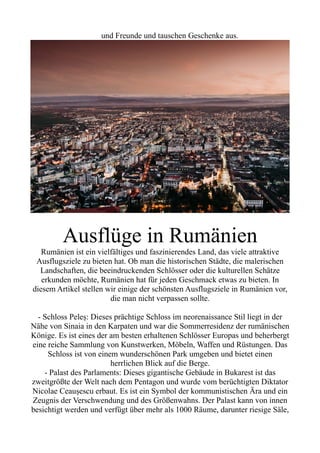und Freunde und tauschen Geschenke aus.
Ausflüge in Rumänien
Rumänien ist ein vielfältiges und faszinierendes Land, das viele attraktive
Ausflugsziele zu bieten hat. Ob man die historischen Städte, die malerischen
Landschaften, die beeindruckenden Schlösser oder die kulturellen Schätze
erkunden möchte, Rumänien hat für jeden Geschmack etwas zu bieten. In
diesem Artikel stellen wir einige der schönsten Ausflugsziele in Rumänien vor,
die man nicht verpassen sollte.
- Schloss Peleș: Dieses prächtige Schloss im neorenaissance Stil liegt in der
Nähe von Sinaia in den Karpaten und war die Sommerresidenz der rumänischen
Könige. Es ist eines der am besten erhaltenen Schlösser Europas und beherbergt
eine reiche Sammlung von Kunstwerken, Möbeln, Waffen und Rüstungen. Das
Schloss ist von einem wunderschönen Park umgeben und bietet einen
herrlichen Blick auf die Berge.
- Palast des Parlaments: Dieses gigantische Gebäude in Bukarest ist das
zweitgrößte der Welt nach dem Pentagon und wurde vom berüchtigten Diktator
Nicolae Ceaușescu erbaut. Es ist ein Symbol der kommunistischen Ära und ein
Zeugnis der Verschwendung und des Größenwahns. Der Palast kann von innen
besichtigt werden und verfügt über mehr als 1000 Räume, darunter riesige Säle,
 