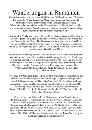 Wanderungen in Rumänien
Rumänien ist ein Land mit vielen Möglichkeiten für Wanderfreunde. Ob in den
Karpaten, den Transsilvanischen Alpen oder entlang der Donau, es gibt
zahlreiche Routen, die beeindruckende Landschaften, historische
Sehenswürdigkeiten und eine reiche Tierwelt bieten. In diesem Artikel stellen
wir einige der schönsten Wanderungen in Rumänien vor, die für verschiedene
Schwierigkeitsgrade und Interessen geeignet sind.
Eine beliebte Wanderung in der Nähe von Brasov ist der Seven Ladders Canyon
(Canionul Șapte Scări), eine Schlucht mit sieben Leitern, die über Wasserfälle
und Stromschnellen führen. Die Wanderung ist kurz, aber anspruchsvoll, da
man einige Höhenmeter überwinden muss. Der Weg verläuft auf montiertem
Gelände, das regelmäßig gewartet wird. Die Schlucht ist ein Naturdenkmal und
bietet einen spektakulären Anblick.
Eine weitere Wanderung bei Brasov ist die Piatra Mare Cabana, eine Berghütte
auf 1630 Metern Höhe, die von dichten Wäldern umgeben ist. Die Wanderung
beginnt am Dâmbul Morii, einem Erholungsgebiet mit einem See und einem
Campingplatz. Von dort aus folgt man dem gelben Kreuz-Markierung bis zur
Hütte, die etwa drei Stunden entfernt ist. Unterwegs kann man die Sieben
Treppen-Wasserfälle (Cascada Șapte Scări) bewundern, die aus sieben
Kaskaden bestehen.
Der Turda Gorge (Cheile Turzii) ist ein weiteres Naturwunder in Rumänien, das
sich ideal zum Wandern eignet. Die Schlucht liegt im Apuseni-Gebirge und ist
etwa 2,9 Kilometer lang und bis zu 300 Meter tief. Die Felswände sind von
zahlreichen Höhlen durchzogen, die teilweise besichtigt werden können. Die
Wanderung verläuft entlang des Flusses Hasdate, der mehrere kleine
Wasserfälle bildet. Die Schlucht ist auch ein Paradies für Vogelbeobachter, da
hier viele seltene Arten leben.
Für Abenteurer empfiehlt sich eine Wanderung auf der Transfăgărășan
Hochstraße, einer der spektakulärsten Straßen der Welt. Die Straße verbindet
die historischen Regionen Transsilvanien und Walachei und überquert die
Făgăraș-Berge, den höchsten Teil der Karpaten. Die Straße ist nur im Sommer
geöffnet und bietet atemberaubende Ausblicke auf die Gipfel, Seen und Täler.
Eine mögliche Wanderung ist die zum höchsten Punkt der Straße, dem Bâlea-
Pass auf 2042 Metern Höhe. Von dort aus kann man zum Bâlea-See absteigen,
einem Gletschersee mit einer Eishöhle.
 
