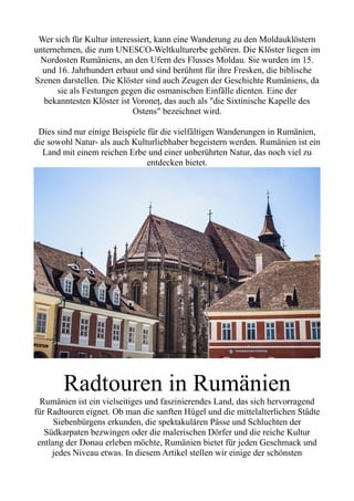 Wer sich für Kultur interessiert, kann eine Wanderung zu den Moldauklöstern
unternehmen, die zum UNESCO-Weltkulturerbe gehören. Die Klöster liegen im
Nordosten Rumäniens, an den Ufern des Flusses Moldau. Sie wurden im 15.
und 16. Jahrhundert erbaut und sind berühmt für ihre Fresken, die biblische
Szenen darstellen. Die Klöster sind auch Zeugen der Geschichte Rumäniens, da
sie als Festungen gegen die osmanischen Einfälle dienten. Eine der
bekanntesten Klöster ist Voroneț, das auch als "die Sixtinische Kapelle des
Ostens" bezeichnet wird.
Dies sind nur einige Beispiele für die vielfältigen Wanderungen in Rumänien,
die sowohl Natur- als auch Kulturliebhaber begeistern werden. Rumänien ist ein
Land mit einem reichen Erbe und einer unberührten Natur, das noch viel zu
entdecken bietet.
Radtouren in Rumänien
Rumänien ist ein vielseitiges und faszinierendes Land, das sich hervorragend
für Radtouren eignet. Ob man die sanften Hügel und die mittelalterlichen Städte
Siebenbürgens erkunden, die spektakulären Pässe und Schluchten der
Südkarpaten bezwingen oder die malerischen Dörfer und die reiche Kultur
entlang der Donau erleben möchte, Rumänien bietet für jeden Geschmack und
jedes Niveau etwas. In diesem Artikel stellen wir einige der schönsten
 
