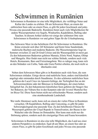 Schwimmen in Rumänien
Schwimmen in Rumänien ist eine tolle Möglichkeit, die vielfältige Natur und
Kultur des Landes zu erleben. Ob am Schwarzen Meer, an einem der
zahlreichen Seen oder an einem Fluss, es gibt für jeden Geschmack und jedes
Niveau eine passende Badestelle. Rumänien bietet auch viele Möglichkeiten für
andere Wassersportarten wie Segeln, Windsurfen, Kajakfahren, Rafting oder
Tauchen. In diesem Artikel stellen wir einige der schönsten Orte zum
Schwimmen in Rumänien vor und geben Tipps für die Urlaubsplanung.
Das Schwarze Meer ist das beliebteste Ziel für Schwimmer in Rumänien. Die
Küste erstreckt sich über 245 Kilometer und bietet feine Sandstrände,
malerische Buchten und moderne Badeorte. Die Wassertemperatur liegt im
Sommer zwischen 22 und 26 Grad Celsius und die Wasserqualität ist meist gut.
Zu den bekanntesten Badeorten gehören Mamaia, Eforie Nord, Neptun, Olimp
und Mangalia. Hier findet man nicht nur schöne Strände, sondern auch viele
Hotels, Restaurants, Bars und Freizeitangebote. Wer es ruhiger mag, kann sich
an den Stränden von Corbu, Vadu oder Gura Portitei erholen, die noch nicht so
überlaufen sind.
Neben dem Schwarzen Meer gibt es in Rumänien auch viele Seen, die zum
Schwimmen einladen. Einige davon sind natürliche Seen, andere sind künstlich
angelegt oder entstanden durch Staudämme. Zu den schönsten natürlichen Seen
gehören der Lacul Cincs im Apuseni-Gebirge, der Techirghiol-See an der
Schwarzmeerküste oder der Bärensee in Siebenbürgen, der einen hohen
Salzgehalt hat. Zu den bekanntesten künstlichen Seen gehören der Snagov-See
bei Bukarest, der Vidraru-See in den Karpaten oder der Izvorul Muntelui-See
im Bicaz-Tal. Diese Seen bieten nicht nur erfrischendes Wasser, sondern auch
eine atemberaubende Landschaft.
Wer mehr Abenteuer sucht, kann sich an einem der vielen Flüsse in Rumänien
versuchen. Ob Kajakfahren, Rafting oder Canyoning, es gibt für jeden
Schwierigkeitsgrad eine passende Tour. Zu den beliebtesten Flüssen für
Wassersport gehören der Crișul Repede in Transsilvanien, der Buzau in der
Walachei oder die Donau im Donaudelta. Hier kann man nicht nur die
Strömung spüren, sondern auch die einzigartige Flora und Fauna bewundern.
Schwimmen in Rumänien ist also eine tolle Möglichkeit, das Land aus einer
anderen Perspektive zu entdecken. Egal ob am Meer, an einem See oder an
einem Fluss, es gibt für jeden Geschmack und jedes Niveau eine passende
 