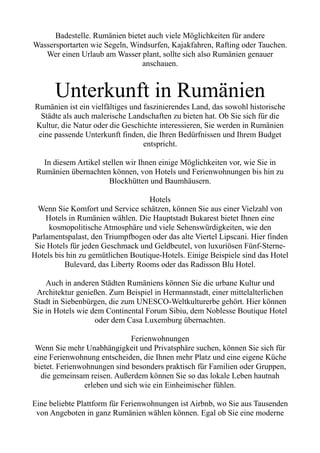 Badestelle. Rumänien bietet auch viele Möglichkeiten für andere
Wassersportarten wie Segeln, Windsurfen, Kajakfahren, Rafting oder Tauchen.
Wer einen Urlaub am Wasser plant, sollte sich also Rumänien genauer
anschauen.
Unterkunft in Rumänien
Rumänien ist ein vielfältiges und faszinierendes Land, das sowohl historische
Städte als auch malerische Landschaften zu bieten hat. Ob Sie sich für die
Kultur, die Natur oder die Geschichte interessieren, Sie werden in Rumänien
eine passende Unterkunft finden, die Ihren Bedürfnissen und Ihrem Budget
entspricht.
In diesem Artikel stellen wir Ihnen einige Möglichkeiten vor, wie Sie in
Rumänien übernachten können, von Hotels und Ferienwohnungen bis hin zu
Blockhütten und Baumhäusern.
Hotels
Wenn Sie Komfort und Service schätzen, können Sie aus einer Vielzahl von
Hotels in Rumänien wählen. Die Hauptstadt Bukarest bietet Ihnen eine
kosmopolitische Atmosphäre und viele Sehenswürdigkeiten, wie den
Parlamentspalast, den Triumpfbogen oder das alte Viertel Lipscani. Hier finden
Sie Hotels für jeden Geschmack und Geldbeutel, von luxuriösen Fünf-Sterne-
Hotels bis hin zu gemütlichen Boutique-Hotels. Einige Beispiele sind das Hotel
Bulevard, das Liberty Rooms oder das Radisson Blu Hotel.
Auch in anderen Städten Rumäniens können Sie die urbane Kultur und
Architektur genießen. Zum Beispiel in Hermannstadt, einer mittelalterlichen
Stadt in Siebenbürgen, die zum UNESCO-Weltkulturerbe gehört. Hier können
Sie in Hotels wie dem Continental Forum Sibiu, dem Noblesse Boutique Hotel
oder dem Casa Luxemburg übernachten.
Ferienwohnungen
Wenn Sie mehr Unabhängigkeit und Privatsphäre suchen, können Sie sich für
eine Ferienwohnung entscheiden, die Ihnen mehr Platz und eine eigene Küche
bietet. Ferienwohnungen sind besonders praktisch für Familien oder Gruppen,
die gemeinsam reisen. Außerdem können Sie so das lokale Leben hautnah
erleben und sich wie ein Einheimischer fühlen.
Eine beliebte Plattform für Ferienwohnungen ist Airbnb, wo Sie aus Tausenden
von Angeboten in ganz Rumänien wählen können. Egal ob Sie eine moderne
 