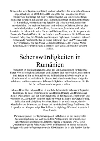 Seitdem hat sich Rumänien politisch und wirtschaftlich den westlichen Staaten
angenähert und ist 2004 der NATO und 2007 der Europäischen Union
beigetreten. Rumänien hat eine vielfältige Kultur, die von verschiedenen
ethnischen Gruppen, Religionen und Traditionen geprägt ist. Die Amtssprache
ist Rumänisch, eine romanische Sprache, die sich aus dem Lateinischen
entwickelt hat. Die meisten Rumänen sind orthodoxe Christen, aber es gibt
auch Minderheiten von Katholiken, Protestanten, Muslimen und Juden.
Rumänien ist bekannt für seine Natur- und Kulturschätze, wie die Karpaten, die
Donau, die Moldauklöster, die Holzkirchen von Maramureș, die Schlösser von
Bran und Peleș oder die Altstädte von Sibiu und Sighișoara. Rumänien hat auch
bedeutende Persönlichkeiten in Kunst, Literatur, Sport und Wissenschaft
hervorgebracht, wie den Maler Constantin Brâncuși, den Dichter Mihai
Eminescu, die Turnerin Nadia Comăneci oder den Mathematiker Grigore
Moisil.
Sehenswürdigkeiten in
Rumänien
Rumänien ist ein faszinierendes Land, das viele Attraktionen für Reisende
bietet. Von historischen Schlössern und Klöstern über malerische Landschaften
und Städte bis hin zu kulturellen und kulinarischen Erlebnissen gibt es in
Rumänien viel zu entdecken. In diesem Artikel stellen wir Ihnen einige der
schönsten und interessantesten Sehenswürdigkeiten in Rumänien vor, die Sie
bei Ihrem Besuch nicht verpassen sollten.
Schloss Bran: Das Schloss Bran ist wohl die bekannteste Sehenswürdigkeit in
Rumänien, da es als Inspiration für den Roman Dracula von Bram Stoker
diente. Das Schloss liegt auf einer Bergkuppe in der Region Siebenbürgen und
wurde im 14. Jahrhundert von den Sachsen erbaut. Es diente als Grenzfestung,
Zollstation und königliche Residenz. Heute ist es ein Museum, das die
Geschichte des Schlosses, das Leben der rumänischen Königsfamilie und die
Legenden um Vampire zeigt. Das Schloss ist täglich geöffnet und kostet ab 5
Euro Eintritt.
Parlamentspalast: Der Parlamentspalast in Bukarest ist das zweitgrößte
Regierungsgebäude der Welt nach dem Pentagon und die umstrittenste
Schöpfung des ehemaligen Diktators Nicolae Ceaușescu. Der 330.000
Quadratmeter große Palast wurde 1984 eröffnet (und ist immer noch nicht
fertiggestellt) und verfügt über mehr als 3000 Räume. Er ist ein Symbol für den
 
