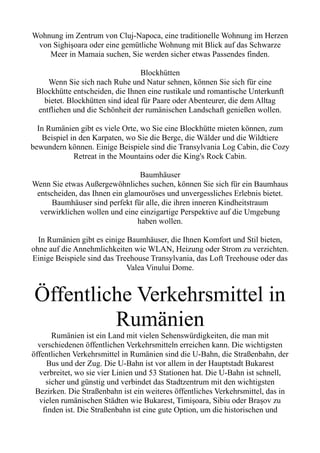 Wohnung im Zentrum von Cluj-Napoca, eine traditionelle Wohnung im Herzen
von Sighişoara oder eine gemütliche Wohnung mit Blick auf das Schwarze
Meer in Mamaia suchen, Sie werden sicher etwas Passendes finden.
Blockhütten
Wenn Sie sich nach Ruhe und Natur sehnen, können Sie sich für eine
Blockhütte entscheiden, die Ihnen eine rustikale und romantische Unterkunft
bietet. Blockhütten sind ideal für Paare oder Abenteurer, die dem Alltag
entfliehen und die Schönheit der rumänischen Landschaft genießen wollen.
In Rumänien gibt es viele Orte, wo Sie eine Blockhütte mieten können, zum
Beispiel in den Karpaten, wo Sie die Berge, die Wälder und die Wildtiere
bewundern können. Einige Beispiele sind die Transylvania Log Cabin, die Cozy
Retreat in the Mountains oder die King's Rock Cabin.
Baumhäuser
Wenn Sie etwas Außergewöhnliches suchen, können Sie sich für ein Baumhaus
entscheiden, das Ihnen ein glamouröses und unvergessliches Erlebnis bietet.
Baumhäuser sind perfekt für alle, die ihren inneren Kindheitstraum
verwirklichen wollen und eine einzigartige Perspektive auf die Umgebung
haben wollen.
In Rumänien gibt es einige Baumhäuser, die Ihnen Komfort und Stil bieten,
ohne auf die Annehmlichkeiten wie WLAN, Heizung oder Strom zu verzichten.
Einige Beispiele sind das Treehouse Transylvania, das Loft Treehouse oder das
Valea Vinului Dome.
Öffentliche Verkehrsmittel in
Rumänien
Rumänien ist ein Land mit vielen Sehenswürdigkeiten, die man mit
verschiedenen öffentlichen Verkehrsmitteln erreichen kann. Die wichtigsten
öffentlichen Verkehrsmittel in Rumänien sind die U-Bahn, die Straßenbahn, der
Bus und der Zug. Die U-Bahn ist vor allem in der Hauptstadt Bukarest
verbreitet, wo sie vier Linien und 53 Stationen hat. Die U-Bahn ist schnell,
sicher und günstig und verbindet das Stadtzentrum mit den wichtigsten
Bezirken. Die Straßenbahn ist ein weiteres öffentliches Verkehrsmittel, das in
vielen rumänischen Städten wie Bukarest, Timișoara, Sibiu oder Brașov zu
finden ist. Die Straßenbahn ist eine gute Option, um die historischen und
 