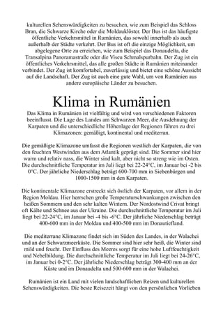 kulturellen Sehenswürdigkeiten zu besuchen, wie zum Beispiel das Schloss
Bran, die Schwarze Kirche oder die Moldauklöster. Der Bus ist das häufigste
öffentliche Verkehrsmittel in Rumänien, das sowohl innerhalb als auch
außerhalb der Städte verkehrt. Der Bus ist oft die einzige Möglichkeit, um
abgelegene Orte zu erreichen, wie zum Beispiel das Donaudelta, die
Transalpina Panoramastraße oder die Viseu Schmalspurbahn. Der Zug ist ein
öffentliches Verkehrsmittel, das alle großen Städte in Rumänien miteinander
verbindet. Der Zug ist komfortabel, zuverlässig und bietet eine schöne Aussicht
auf die Landschaft. Der Zug ist auch eine gute Wahl, um von Rumänien aus
andere europäische Länder zu besuchen.
Klima in Rumänien
Das Klima in Rumänien ist vielfältig und wird von verschiedenen Faktoren
beeinflusst. Die Lage des Landes am Schwarzen Meer, die Ausdehnung der
Karpaten und die unterschiedliche Höhenlage der Regionen führen zu drei
Klimazonen: gemäßigt, kontinental und mediterran.
Die gemäßigte Klimazone umfasst die Regionen westlich der Karpaten, die von
den feuchten Westwinden aus dem Atlantik geprägt sind. Die Sommer sind hier
warm und relativ nass, die Winter sind kalt, aber nicht so streng wie im Osten.
Die durchschnittliche Temperatur im Juli liegt bei 22-24°C, im Januar bei -2 bis
0°C. Der jährliche Niederschlag beträgt 600-700 mm in Siebenbürgen und
1000-1500 mm in den Karpaten.
Die kontinentale Klimazone erstreckt sich östlich der Karpaten, vor allem in der
Region Moldau. Hier herrschen große Temperaturschwankungen zwischen den
heißen Sommern und den sehr kalten Wintern. Der Nordostwind Crivat bringt
oft Kälte und Schnee aus der Ukraine. Die durchschnittliche Temperatur im Juli
liegt bei 22-24°C, im Januar bei -4 bis -6°C. Der jährliche Niederschlag beträgt
400-600 mm in der Moldau und 400-500 mm im Donautiefland.
Die mediterrane Klimazone findet sich im Süden des Landes, in der Walachei
und an der Schwarzmeerküste. Die Sommer sind hier sehr heiß, die Winter sind
mild und feucht. Der Einfluss des Meeres sorgt für eine hohe Luftfeuchtigkeit
und Nebelbildung. Die durchschnittliche Temperatur im Juli liegt bei 24-26°C,
im Januar bei 0-2°C. Der jährliche Niederschlag beträgt 300-400 mm an der
Küste und im Donaudelta und 500-600 mm in der Walachei.
Rumänien ist ein Land mit vielen landschaftlichen Reizen und kulturellen
Sehenswürdigkeiten. Die beste Reisezeit hängt von den persönlichen Vorlieben
 