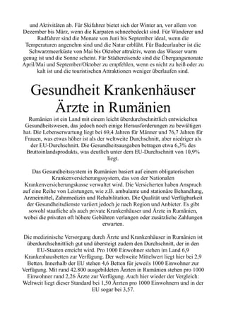 und Aktivitäten ab. Für Skifahrer bietet sich der Winter an, vor allem von
Dezember bis März, wenn die Karpaten schneebedeckt sind. Für Wanderer und
Radfahrer sind die Monate von Juni bis September ideal, wenn die
Temperaturen angenehm sind und die Natur erblüht. Für Badeurlauber ist die
Schwarzmeerküste von Mai bis Oktober attraktiv, wenn das Wasser warm
genug ist und die Sonne scheint. Für Städtereisende sind die Übergangsmonate
April/Mai und September/Oktober zu empfehlen, wenn es nicht zu heiß oder zu
kalt ist und die touristischen Attraktionen weniger überlaufen sind.
Gesundheit Krankenhäuser
Ärzte in Rumänien
Rumänien ist ein Land mit einem leicht überdurchschnittlich entwickelten
Gesundheitswesen, das jedoch noch einige Herausforderungen zu bewältigen
hat. Die Lebenserwartung liegt bei 69,4 Jahren für Männer und 76,7 Jahren für
Frauen, was etwas höher ist als der weltweite Durchschnitt, aber niedriger als
der EU-Durchschnitt. Die Gesundheitsausgaben betragen etwa 6,3% des
Bruttoinlandsprodukts, was deutlich unter dem EU-Durchschnitt von 10,9%
liegt.
Das Gesundheitssystem in Rumänien basiert auf einem obligatorischen
Krankenversicherungssystem, das von der Nationalen
Krankenversicherungskasse verwaltet wird. Die Versicherten haben Anspruch
auf eine Reihe von Leistungen, wie z.B. ambulante und stationäre Behandlung,
Arzneimittel, Zahnmedizin und Rehabilitation. Die Qualität und Verfügbarkeit
der Gesundheitsdienste variiert jedoch je nach Region und Anbieter. Es gibt
sowohl staatliche als auch private Krankenhäuser und Ärzte in Rumänien,
wobei die privaten oft höhere Gebühren verlangen oder zusätzliche Zahlungen
erwarten.
Die medizinische Versorgung durch Ärzte und Krankenhäuser in Rumänien ist
überdurchschnittlich gut und übersteigt zudem den Durchschnitt, der in den
EU-Staaten erreicht wird. Pro 1000 Einwohner stehen im Land 6,9
Krankenhausbetten zur Verfügung. Der weltweite Mittelwert liegt hier bei 2,9
Betten. Innerhalb der EU stehen 4,6 Betten für jeweils 1000 Einwohner zur
Verfügung. Mit rund 42.800 ausgebildeten Ärzten in Rumänien stehen pro 1000
Einwohner rund 2,26 Ärzte zur Verfügung. Auch hier wieder der Vergleich:
Weltweit liegt dieser Standard bei 1,50 Ärzten pro 1000 Einwohnern und in der
EU sogar bei 3,57.
 