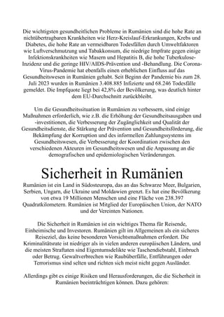 Die wichtigsten gesundheitlichen Probleme in Rumänien sind die hohe Rate an
nichtübertragbaren Krankheiten wie Herz-Kreislauf-Erkrankungen, Krebs und
Diabetes, die hohe Rate an vermeidbaren Todesfällen durch Umweltfaktoren
wie Luftverschmutzung und Tabakkonsum, die niedrige Impfrate gegen einige
Infektionskrankheiten wie Masern und Hepatitis B, die hohe Tuberkulose-
Inzidenz und die geringe HIV/AIDS-Prävention und -Behandlung. Die Corona-
Virus-Pandemie hat ebenfalls einen erheblichen Einfluss auf das
Gesundheitswesen in Rumänien gehabt. Seit Beginn der Pandemie bis zum 28.
Juli 2023 wurden in Rumänien 3.408.885 Infizierte und 68.246 Todesfälle
gemeldet. Die Impfquote liegt bei 42,8% der Bevölkerung, was deutlich hinter
dem EU-Durchschnitt zurückbleibt.
Um die Gesundheitssituation in Rumänien zu verbessern, sind einige
Maßnahmen erforderlich, wie z.B. die Erhöhung der Gesundheitsausgaben und
-investitionen, die Verbesserung der Zugänglichkeit und Qualität der
Gesundheitsdienste, die Stärkung der Prävention und Gesundheitsförderung, die
Bekämpfung der Korruption und des informellen Zahlungssystems im
Gesundheitswesen, die Verbesserung der Koordination zwischen den
verschiedenen Akteuren im Gesundheitswesen und die Anpassung an die
demografischen und epidemiologischen Veränderungen.
Sicherheit in Rumänien
Rumänien ist ein Land in Südosteuropa, das an das Schwarze Meer, Bulgarien,
Serbien, Ungarn, die Ukraine und Moldawien grenzt. Es hat eine Bevölkerung
von etwa 19 Millionen Menschen und eine Fläche von 238.397
Quadratkilometern. Rumänien ist Mitglied der Europäischen Union, der NATO
und der Vereinten Nationen.
Die Sicherheit in Rumänien ist ein wichtiges Thema für Reisende,
Einheimische und Investoren. Rumänien gilt im Allgemeinen als ein sicheres
Reiseziel, das keine besonderen Vorsichtsmaßnahmen erfordert. Die
Kriminalitätsrate ist niedriger als in vielen anderen europäischen Ländern, und
die meisten Straftaten sind Eigentumsdelikte wie Taschendiebstahl, Einbruch
oder Betrug. Gewaltverbrechen wie Raubüberfälle, Entführungen oder
Terrorismus sind selten und richten sich meist nicht gegen Ausländer.
Allerdings gibt es einige Risiken und Herausforderungen, die die Sicherheit in
Rumänien beeinträchtigen können. Dazu gehören:
 
