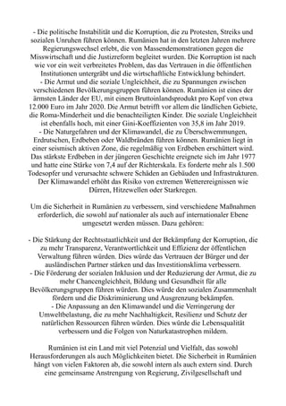 - Die politische Instabilität und die Korruption, die zu Protesten, Streiks und
sozialen Unruhen führen können. Rumänien hat in den letzten Jahren mehrere
Regierungswechsel erlebt, die von Massendemonstrationen gegen die
Misswirtschaft und die Justizreform begleitet wurden. Die Korruption ist nach
wie vor ein weit verbreitetes Problem, das das Vertrauen in die öffentlichen
Institutionen untergräbt und die wirtschaftliche Entwicklung behindert.
- Die Armut und die soziale Ungleichheit, die zu Spannungen zwischen
verschiedenen Bevölkerungsgruppen führen können. Rumänien ist eines der
ärmsten Länder der EU, mit einem Bruttoinlandsprodukt pro Kopf von etwa
12.000 Euro im Jahr 2020. Die Armut betrifft vor allem die ländlichen Gebiete,
die Roma-Minderheit und die benachteiligten Kinder. Die soziale Ungleichheit
ist ebenfalls hoch, mit einer Gini-Koeffizienten von 35,8 im Jahr 2019.
- Die Naturgefahren und der Klimawandel, die zu Überschwemmungen,
Erdrutschen, Erdbeben oder Waldbränden führen können. Rumänien liegt in
einer seismisch aktiven Zone, die regelmäßig von Erdbeben erschüttert wird.
Das stärkste Erdbeben in der jüngeren Geschichte ereignete sich im Jahr 1977
und hatte eine Stärke von 7,4 auf der Richterskala. Es forderte mehr als 1.500
Todesopfer und verursachte schwere Schäden an Gebäuden und Infrastrukturen.
Der Klimawandel erhöht das Risiko von extremen Wetterereignissen wie
Dürren, Hitzewellen oder Starkregen.
Um die Sicherheit in Rumänien zu verbessern, sind verschiedene Maßnahmen
erforderlich, die sowohl auf nationaler als auch auf internationaler Ebene
umgesetzt werden müssen. Dazu gehören:
- Die Stärkung der Rechtsstaatlichkeit und der Bekämpfung der Korruption, die
zu mehr Transparenz, Verantwortlichkeit und Effizienz der öffentlichen
Verwaltung führen würden. Dies würde das Vertrauen der Bürger und der
ausländischen Partner stärken und das Investitionsklima verbessern.
- Die Förderung der sozialen Inklusion und der Reduzierung der Armut, die zu
mehr Chancengleichheit, Bildung und Gesundheit für alle
Bevölkerungsgruppen führen würden. Dies würde den sozialen Zusammenhalt
fördern und die Diskriminierung und Ausgrenzung bekämpfen.
- Die Anpassung an den Klimawandel und die Verringerung der
Umweltbelastung, die zu mehr Nachhaltigkeit, Resilienz und Schutz der
natürlichen Ressourcen führen würden. Dies würde die Lebensqualität
verbessern und die Folgen von Naturkatastrophen mildern.
Rumänien ist ein Land mit viel Potenzial und Vielfalt, das sowohl
Herausforderungen als auch Möglichkeiten bietet. Die Sicherheit in Rumänien
hängt von vielen Faktoren ab, die sowohl intern als auch extern sind. Durch
eine gemeinsame Anstrengung von Regierung, Zivilgesellschaft und
 