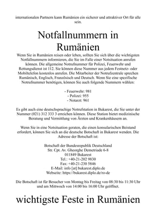 internationalen Partnern kann Rumänien ein sicherer und attraktiver Ort für alle
sein.
Notfallnummern in
Rumänien
Wenn Sie in Rumänien reisen oder leben, sollten Sie sich über die wichtigsten
Notfallnummern informieren, die Sie im Falle einer Notsituation anrufen
können. Die allgemeine Notrufnummer für Polizei, Feuerwehr und
Rettungsdienst ist 112. Sie können diese Nummer aus jedem Festnetz- oder
Mobiltelefon kostenlos anrufen. Die Mitarbeiter der Notrufzentrale sprechen
Rumänisch, Englisch, Französisch und Deutsch. Wenn Sie eine spezifische
Notrufnummer benötigen, können Sie auch folgende Nummern wählen:
- Feuerwehr: 981
- Polizei: 955
- Notarzt: 961
Es gibt auch eine deutschsprachige Notrufstation in Bukarest, die Sie unter der
Nummer (021) 312 333 3 erreichen können. Diese Station bietet medizinische
Beratung und Vermittlung von Ärzten und Krankenhäusern an.
Wenn Sie in eine Notsituation geraten, die einen konsularischen Beistand
erfordert, können Sie sich an die deutsche Botschaft in Bukarest wenden. Die
Adresse der Botschaft ist:
Botschaft der Bundesrepublik Deutschland
Str. Cpt. Av. Gheorghe Demetriade 6-8
011849 Bukarest
Tel.: +40-21-202 9830
Fax: +40-21-230 5846
E-Mail: info [at] bukarest.diplo.de
Webseite: https://bukarest.diplo.de/ro-de
Die Botschaft ist für Besucher von Montag bis Freitag von 08:30 bis 11:30 Uhr
und am Mittwoch von 14:00 bis 16:00 Uhr geöffnet.
wichtigste Feste in Rumänien
 