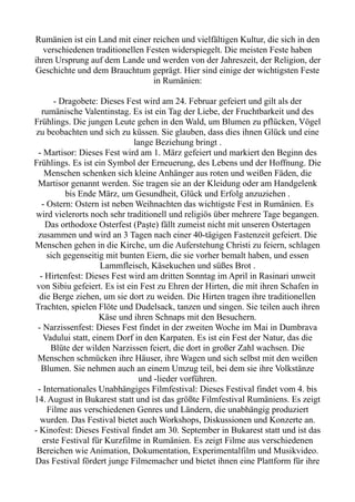 Rumänien ist ein Land mit einer reichen und vielfältigen Kultur, die sich in den
verschiedenen traditionellen Festen widerspiegelt. Die meisten Feste haben
ihren Ursprung auf dem Lande und werden von der Jahreszeit, der Religion, der
Geschichte und dem Brauchtum geprägt. Hier sind einige der wichtigsten Feste
in Rumänien:
- Dragobete: Dieses Fest wird am 24. Februar gefeiert und gilt als der
rumänische Valentinstag. Es ist ein Tag der Liebe, der Fruchtbarkeit und des
Frühlings. Die jungen Leute gehen in den Wald, um Blumen zu pflücken, Vögel
zu beobachten und sich zu küssen. Sie glauben, dass dies ihnen Glück und eine
lange Beziehung bringt .
- Martisor: Dieses Fest wird am 1. März gefeiert und markiert den Beginn des
Frühlings. Es ist ein Symbol der Erneuerung, des Lebens und der Hoffnung. Die
Menschen schenken sich kleine Anhänger aus roten und weißen Fäden, die
Martisor genannt werden. Sie tragen sie an der Kleidung oder am Handgelenk
bis Ende März, um Gesundheit, Glück und Erfolg anzuziehen .
- Ostern: Ostern ist neben Weihnachten das wichtigste Fest in Rumänien. Es
wird vielerorts noch sehr traditionell und religiös über mehrere Tage begangen.
Das orthodoxe Osterfest (Paște) fällt zumeist nicht mit unseren Ostertagen
zusammen und wird an 3 Tagen nach einer 40-tägigen Fastenzeit gefeiert. Die
Menschen gehen in die Kirche, um die Auferstehung Christi zu feiern, schlagen
sich gegenseitig mit bunten Eiern, die sie vorher bemalt haben, und essen
Lammfleisch, Käsekuchen und süßes Brot .
- Hirtenfest: Dieses Fest wird am dritten Sonntag im April in Rasinari unweit
von Sibiu gefeiert. Es ist ein Fest zu Ehren der Hirten, die mit ihren Schafen in
die Berge ziehen, um sie dort zu weiden. Die Hirten tragen ihre traditionellen
Trachten, spielen Flöte und Dudelsack, tanzen und singen. Sie teilen auch ihren
Käse und ihren Schnaps mit den Besuchern.
- Narzissenfest: Dieses Fest findet in der zweiten Woche im Mai in Dumbrava
Vadului statt, einem Dorf in den Karpaten. Es ist ein Fest der Natur, das die
Blüte der wilden Narzissen feiert, die dort in großer Zahl wachsen. Die
Menschen schmücken ihre Häuser, ihre Wagen und sich selbst mit den weißen
Blumen. Sie nehmen auch an einem Umzug teil, bei dem sie ihre Volkstänze
und -lieder vorführen.
- Internationales Unabhängiges Filmfestival: Dieses Festival findet vom 4. bis
14. August in Bukarest statt und ist das größte Filmfestival Rumäniens. Es zeigt
Filme aus verschiedenen Genres und Ländern, die unabhängig produziert
wurden. Das Festival bietet auch Workshops, Diskussionen und Konzerte an.
- Kinofest: Dieses Festival findet am 30. September in Bukarest statt und ist das
erste Festival für Kurzfilme in Rumänien. Es zeigt Filme aus verschiedenen
Bereichen wie Animation, Dokumentation, Experimentalfilm und Musikvideo.
Das Festival fördert junge Filmemacher und bietet ihnen eine Plattform für ihre
 