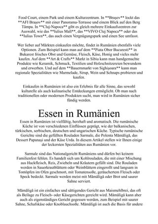 Food Court, einem Park und einem Kulturzentrum. In **Brașov** lockt das
**AFI Brașov** mit einer Panorama-Terrasse und einem Blick auf den Berg
Tâmpa. In **Cluj-Napoca** gibt es gleich mehrere Einkaufszentren zur
Auswahl, wie das **Iulius Mall**, das **VIVO Cluj Napoca** oder das
**Iulius Town**, das auch einen Vergnügungspark und einen See umfasst.
Wer lieber auf Märkten einkaufen möchte, findet in Rumänien ebenfalls viele
Optionen. Zum Beispiel kann man auf dem **Piata Obor Bucuresti** in
Bukarest frisches Obst und Gemüse, Fleisch, Käse, Honig und vieles mehr
kaufen. Auf dem **Art & Crafts** Markt in Sibiu kann man handgemachte
Produkte wie Keramik, Schmuck, Textilien und Holzschnitzereien bewundern
und erwerben. Und auf dem **Bauernmarkt von Sighișoara** kann man
regionale Spezialitäten wie Marmelade, Sirup, Wein und Schnaps probieren und
kaufen.
Einkaufen in Rumänien ist also ein Erlebnis für alle Sinne, das sowohl
kulturelle als auch kulinarische Entdeckungen ermöglicht. Ob man nach
traditionellen oder modernen Produkten sucht, man wird in Rumänien sicher
fündig werden.
Essen in Rumänien
Essen in Rumänien ist vielfältig, herzhaft und aromatisch. Die rumänische
Küche ist von verschiedenen Einflüssen geprägt, wie der balkanischen,
türkischen, serbischen, deutschen und ungarischen Küche. Typische rumänische
Gerichte sind die gefüllten Rouladen Sarmale, die Polenta Mămăligă, das
Dessert Papanași und der Käse Urda. In diesem Artikel stellen wir Ihnen einige
der leckersten Spezialitäten aus Rumänien vor.
Sarmale sind das Nationalgericht Rumäniens und dürfen bei keinem
Familienfest fehlen. Es handelt sich um Kohlrouladen, die mit einer Mischung
aus Hackfleisch, Reis, Zwiebeln und Kräutern gefüllt sind. Die Rouladen
werden in Sauerkrautblättern oder Weinblättern eingerollt und langsam in
Tontöpfen im Ofen geschmort, mit Tomatensoße, geräuchertem Fleisch oder
Speck bedeckt. Sarmale werden meist mit Mămăligă oder Brot und saurer
Sahne serviert.
Mămăligă ist ein einfaches und sättigendes Gericht aus Maismehlbrei, das oft
als Beilage zu Fleisch- oder Käsegerichten gereicht wird. Mămăligă kann aber
auch als eigenständiges Gericht gegessen werden, zum Beispiel mit saurer
Sahne, Schafskäse oder Knoblauchsoße. Mămăligă ist auch die Basis für andere
 