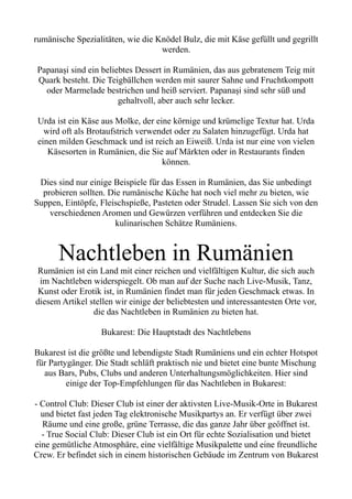 rumänische Spezialitäten, wie die Knödel Bulz, die mit Käse gefüllt und gegrillt
werden.
Papanași sind ein beliebtes Dessert in Rumänien, das aus gebratenem Teig mit
Quark besteht. Die Teigbällchen werden mit saurer Sahne und Fruchtkompott
oder Marmelade bestrichen und heiß serviert. Papanași sind sehr süß und
gehaltvoll, aber auch sehr lecker.
Urda ist ein Käse aus Molke, der eine körnige und krümelige Textur hat. Urda
wird oft als Brotaufstrich verwendet oder zu Salaten hinzugefügt. Urda hat
einen milden Geschmack und ist reich an Eiweiß. Urda ist nur eine von vielen
Käsesorten in Rumänien, die Sie auf Märkten oder in Restaurants finden
können.
Dies sind nur einige Beispiele für das Essen in Rumänien, das Sie unbedingt
probieren sollten. Die rumänische Küche hat noch viel mehr zu bieten, wie
Suppen, Eintöpfe, Fleischspieße, Pasteten oder Strudel. Lassen Sie sich von den
verschiedenen Aromen und Gewürzen verführen und entdecken Sie die
kulinarischen Schätze Rumäniens.
Nachtleben in Rumänien
Rumänien ist ein Land mit einer reichen und vielfältigen Kultur, die sich auch
im Nachtleben widerspiegelt. Ob man auf der Suche nach Live-Musik, Tanz,
Kunst oder Erotik ist, in Rumänien findet man für jeden Geschmack etwas. In
diesem Artikel stellen wir einige der beliebtesten und interessantesten Orte vor,
die das Nachtleben in Rumänien zu bieten hat.
Bukarest: Die Hauptstadt des Nachtlebens
Bukarest ist die größte und lebendigste Stadt Rumäniens und ein echter Hotspot
für Partygänger. Die Stadt schläft praktisch nie und bietet eine bunte Mischung
aus Bars, Pubs, Clubs und anderen Unterhaltungsmöglichkeiten. Hier sind
einige der Top-Empfehlungen für das Nachtleben in Bukarest:
- Control Club: Dieser Club ist einer der aktivsten Live-Musik-Orte in Bukarest
und bietet fast jeden Tag elektronische Musikpartys an. Er verfügt über zwei
Räume und eine große, grüne Terrasse, die das ganze Jahr über geöffnet ist.
- True Social Club: Dieser Club ist ein Ort für echte Sozialisation und bietet
eine gemütliche Atmosphäre, eine vielfältige Musikpalette und eine freundliche
Crew. Er befindet sich in einem historischen Gebäude im Zentrum von Bukarest
 
