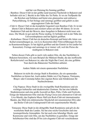 und hat von Dienstag bis Sonntag geöffnet.
- Bamboo: Dieser Club ist der größte (und teuerste) Nachtclub in Bukarest und
befindet sich im 2. Bezirk in der Nähe des Tei Parks. Er ist ein Treffpunkt für
die Reichen und Schönen und bietet eine glamouröse und exklusive
Partyerfahrung. Er hat freitags und samstags geöffnet und gehört zu den
angesagtesten Clubs der Stadt.
- Club A: Dieser Club ist das komplette Gegenteil zum Bamboo Club. Er ist der
älteste Club in Bukarest und existiert schon seit über 40 Jahren. Er ist ein
Studenten-Club und der Beweis, dass Ausgehen in Bukarest nicht teuer sein
muss. Die Musik ist gut und die Preise niedrig. Er befindet sich in der Nähe des
Universitätsplatzes und hat täglich geöffnet.
- Kulturhaus: Dieser Club hat ein deutsches Konzept und bietet alle Arten von
Kulturveranstaltungen an, von Live-Konzerten über Filmvorführungen bis hin
zu Kunstausstellungen. Er hat täglich geöffnet und der Eintritt ist frei (außer bei
Konzerten). Freitags und samstags ist er immer voll, weil die Preise die
niedrigsten in Bukarest sind.
Neben diesen Clubs gibt es noch viele andere Orte, die das Nachtleben in
Bukarest bereichern, wie zum Beispiel die Mâtâsari-Straße, die das inoffizielle
Rotlichtviertel von Bukarest ist, oder die Night Bar Crawl, die eine geführte
Tour durch das Bukarester Nachtleben anbietet.
Andere Städte mit einem spannenden Nachtleben
Bukarest ist nicht die einzige Stadt in Rumänien, die ein spannendes
Nachtleben zu bieten hat. Auch andere Städte wie Cluj-Napoca, Timișoara,
Brașov oder Constanța haben ihre eigenen Reize und Attraktionen für
Nachtschwärmer.
Cluj-Napoca: Diese Stadt ist die zweitgrößte Stadt Rumäniens und ein
wichtiges kulturelles und akademisches Zentrum. Sie hat eine lebhafte
Studentenszene und eine große Auswahl an Bars, Pubs, Clubs und Festivals.
Einige der bekanntesten Orte sind das Flying Circus (ein alternativer Club mit
Live-Musik), das Euphoria Music Hall (ein Rock-Club mit internationalen
Bands), das Midi (ein elektronischer Musikclub mit renommierten DJs) oder
das Boiler Club (ein Underground-Club mit experimenteller Musik).
Timișoara: Diese Stadt ist die drittgrößte Stadt Rumäniens und gilt als die
westlichste Stadt des Landes. Sie hat eine reiche Geschichte und eine
kosmopolitische Atmosphäre. Sie hat auch eine lebendige Musik- und
Kunstszene und viele Orte, um das Nachtleben zu genießen. Einige der
beliebtesten Orte sind das D'Arc (ein eleganter Club mit verschiedenen
 