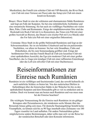 Musikstilen), das Fratelli (ein schicker Club mit VIP-Bereich), das River Deck
(ein Club mit einer Terrasse am Fluss) oder das Setup (ein Club mit einem
kreativen Konzept).
Brașov: Diese Stadt ist eine der schönsten und charmantesten Städte Rumäniens
und liegt am Fuße der Karpaten. Sie hat eine mittelalterliche Architektur und
eine romantische Stimmung. Sie hat auch ein vielfältiges Nachtleben mit vielen
Bars, Pubs, Clubs und Restaurants. Einige der empfehlenswerten Orte sind das
Rockstadt (ein Rock-Club mit Live-Konzerten), das Times (ein Pub mit einer
großen Auswahl an Bieren), das Deane's (ein irischer Pub mit Live-Musik) oder
das For Sale (ein Pub mit einer originellen Dekoration).
Constanța: Diese Stadt ist die größte Hafenstadt Rumäniens und liegt an der
Schwarzmeerküste. Sie ist ein beliebtes Urlaubsziel und hat ein pulsierendes
Nachtleben, vor allem im Sommer. Sie hat viele Strandbars, Clubs und
Diskotheken, die bis zum Sonnenaufgang geöffnet sind. Einige der
berühmtesten Orte sind das Fratelli Beach & Club (ein luxuriöser Club mit
einer spektakulären Aussicht), das Ego (ein moderner Club mit einer großen
Tanzfläche), das Le Gaga (ein trendiger Club mit einer raffinierten Einrichtung)
oder das Loft (ein stilvoller Club mit einer Dachterrasse).
Reiseinformationen zur
Einreise nach Rumänien
Rumänien ist ein vielfältiges und faszinierendes Land, das sowohl kulturelle als
auch natürliche Schätze zu bieten hat. Von den malerischen Dörfern in
Siebenbürgen über die historischen Städte in der Walachei bis hin zu den
spektakulären Karpaten und dem Donaudelta gibt es viel zu entdecken und zu
erleben. Doch wie kommt man am besten nach Rumänien und was muss man
bei der Einreise beachten?
Die wichtigste Voraussetzung für die Einreise nach Rumänien ist ein gültiger
Reisepass oder Personalausweis, der mindestens sechs Monate über das
Reiseende hinaus gültig sein muss. Für deutsche Staatsangehörige besteht keine
Visumpflicht, sie können sich bis zu 90 Tage innerhalb eines Zeitraums von 180
Tagen visumfrei im Land aufhalten. Für andere Nationalitäten gelten
möglicherweise andere Bestimmungen, daher sollte man sich vor der Reise bei
der rumänischen Botschaft oder dem Konsulat informieren.
 