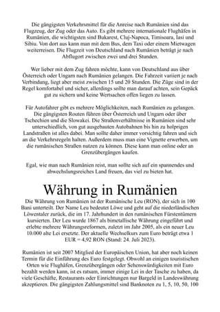 Die gängigsten Verkehrsmittel für die Anreise nach Rumänien sind das
Flugzeug, der Zug oder das Auto. Es gibt mehrere internationale Flughäfen in
Rumänien, die wichtigsten sind Bukarest, Cluj-Napoca, Timisoara, Iasi und
Sibiu. Von dort aus kann man mit dem Bus, dem Taxi oder einem Mietwagen
weiterreisen. Die Flugzeit von Deutschland nach Rumänien beträgt je nach
Abflugort zwischen zwei und drei Stunden.
Wer lieber mit dem Zug fahren möchte, kann von Deutschland aus über
Österreich oder Ungarn nach Rumänien gelangen. Die Fahrzeit variiert je nach
Verbindung, liegt aber meist zwischen 15 und 20 Stunden. Die Züge sind in der
Regel komfortabel und sicher, allerdings sollte man darauf achten, sein Gepäck
gut zu sichern und keine Wertsachen offen liegen zu lassen.
Für Autofahrer gibt es mehrere Möglichkeiten, nach Rumänien zu gelangen.
Die gängigsten Routen führen über Österreich und Ungarn oder über
Tschechien und die Slowakei. Die Straßenverhältnisse in Rumänien sind sehr
unterschiedlich, von gut ausgebauten Autobahnen bis hin zu holprigen
Landstraßen ist alles dabei. Man sollte daher immer vorsichtig fahren und sich
an die Verkehrsregeln halten. Außerdem muss man eine Vignette erwerben, um
die rumänischen Straßen nutzen zu können. Diese kann man online oder an
Grenzübergängen kaufen.
Egal, wie man nach Rumänien reist, man sollte sich auf ein spannendes und
abwechslungsreiches Land freuen, das viel zu bieten hat.
Währung in Rumänien
Die Währung von Rumänien ist der Rumänische Leu (RON), der sich in 100
Bani unterteilt. Der Name Leu bedeutet Löwe und geht auf die niederländischen
Löwentaler zurück, die im 17. Jahrhundert in den rumänischen Fürstentümern
kursierten. Der Leu wurde 1867 als bimetallische Währung eingeführt und
erlebte mehrere Währungsreformen, zuletzt im Jahr 2005, als ein neuer Leu
10.000 alte Lei ersetzte. Der aktuelle Wechselkurs zum Euro beträgt etwa 1
EUR = 4,92 RON (Stand: 24. Juli 2023).
Rumänien ist seit 2007 Mitglied der Europäischen Union, hat aber noch keinen
Termin für die Einführung des Euro festgelegt. Obwohl an einigen touristischen
Orten wie Flughäfen, Grenzübergängen oder Sehenswürdigkeiten mit Euro
bezahlt werden kann, ist es ratsam, immer einige Lei in der Tasche zu haben, da
viele Geschäfte, Restaurants oder Einrichtungen nur Bargeld in Landeswährung
akzeptieren. Die gängigsten Zahlungsmittel sind Banknoten zu 1, 5, 10, 50, 100
 