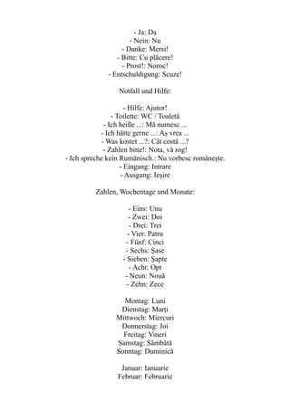 - Ja: Da
- Nein: Nu
- Danke: Mersi!
- Bitte: Cu plăcere!
- Prost!: Noroc!
- Entschuldigung: Scuze!
Notfall und Hilfe:
- Hilfe: Ajutor!
- Toilette: WC / Toaletă
- Ich heiße ...: Mă numesc ...
- Ich hätte gerne ...: Aș vrea ...
- Was kostet ...?: Cât costă ...?
- Zahlen bitte!: Nota, vă rog!
- Ich spreche kein Rumänisch.: Nu vorbesc românește.
- Eingang: Intrare
- Ausgang: Ieșire
Zahlen, Wochentage und Monate:
- Eins: Unu
- Zwei: Doi
- Drei: Trei
- Vier: Patru
- Fünf: Cinci
- Sechs: Șase
- Sieben: Șapte
- Acht: Opt
- Neun: Nouă
- Zehn: Zece
Montag: Luni
Dienstag: Marți
Mittwoch: Miercuri
Donnerstag: Joi
Freitag: Vineri
Samstag: Sâmbătă
Sonntag: Duminică
Januar: Ianuarie
Februar: Februarie
 