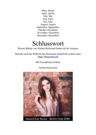 März: Martie
April: Aprilie
Mai: Mai
Juni: Iunie
Juli: Iulie
August: August
September: Septembrie
Oktober: Octombrie
November: Noiembrie
Dezember: Decembrie
Schlusswort
Weitere Bücher von Norbert Reinwand findest du bei Amazon.
Besuche auch die Webseite des Hasenchat Audiobooks Labels unter
https://Hasenchat.net
Mit Freundlichen Grüßen
Norbert Reinwand
 
