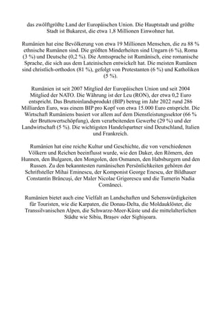 das zwölftgrößte Land der Europäischen Union. Die Hauptstadt und größte
Stadt ist Bukarest, die etwa 1,8 Millionen Einwohner hat.
Rumänien hat eine Bevölkerung von etwa 19 Millionen Menschen, die zu 88 %
ethnische Rumänen sind. Die größten Minderheiten sind Ungarn (6 %), Roma
(3 %) und Deutsche (0,2 %). Die Amtssprache ist Rumänisch, eine romanische
Sprache, die sich aus dem Lateinischen entwickelt hat. Die meisten Rumänen
sind christlich-orthodox (81 %), gefolgt von Protestanten (6 %) und Katholiken
(5 %).
Rumänien ist seit 2007 Mitglied der Europäischen Union und seit 2004
Mitglied der NATO. Die Währung ist der Leu (RON), der etwa 0,2 Euro
entspricht. Das Bruttoinlandsprodukt (BIP) betrug im Jahr 2022 rund 286
Milliarden Euro, was einem BIP pro Kopf von etwa 15.000 Euro entspricht. Die
Wirtschaft Rumäniens basiert vor allem auf dem Dienstleistungssektor (66 %
der Bruttowertschöpfung), dem verarbeitenden Gewerbe (29 %) und der
Landwirtschaft (5 %). Die wichtigsten Handelspartner sind Deutschland, Italien
und Frankreich.
Rumänien hat eine reiche Kultur und Geschichte, die von verschiedenen
Völkern und Reichen beeinflusst wurde, wie den Daker, den Römern, den
Hunnen, den Bulgaren, den Mongolen, den Osmanen, den Habsburgern und den
Russen. Zu den bekanntesten rumänischen Persönlichkeiten gehören der
Schriftsteller Mihai Eminescu, der Komponist George Enescu, der Bildhauer
Constantin Brâncuși, der Maler Nicolae Grigorescu und die Turnerin Nadia
Comăneci.
Rumänien bietet auch eine Vielfalt an Landschaften und Sehenswürdigkeiten
für Touristen, wie die Karpaten, die Donau-Delta, die Moldauklöster, die
Transsilvanischen Alpen, die Schwarze-Meer-Küste und die mittelalterlichen
Städte wie Sibiu, Brașov oder Sighișoara.
 