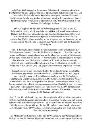 religiösen Veränderungen, die von der Gründung der ersten rumänischen
Fürstentümer bis zur Vereinigung unter dem Königreich Rumänien reichte. Die
Geschichte des Mittelalters in Rumänien ist eng mit der Geschichte der
umliegenden Reiche und Völker verbunden, wie dem Byzantinischen Reich,
dem Bulgarischen Reich, dem Ungarischen Reich, dem Osmanischen Reich
und den Siebenbürger Sachsen.
Die Anfänge des Mittelalters in Rumänien gehen auf das 11. und 12.
Jahrhundert zurück, als die rumänischen Völker sich aus den romanisierten
Dakern und den eingewanderten Slawen bildeten. Die rumänische Sprache
entstand als eine romanische Sprache mit slawischen Einflüssen. Die
rumänischen Völker lebten zunächst in den Karpaten und im Donautal, wo sie
sich gegen die Angriffe der Magyaren, der Petschenegen und der Kumanen
verteidigten.
Im 14. Jahrhundert entstanden die ersten rumänischen Fürstentümer: die
Walachei unter Basarab I. und die Moldau unter Bogdan I. Diese Fürstentümer
waren unabhängig von den benachbarten Reichen, aber mussten Tribut an das
Osmanische Reich zahlen, das im 15. Jahrhundert die Balkanhalbinsel eroberte.
Die Walachei und die Moldau erlebten im 15. und 16. Jahrhundert eine
Blütezeit unter berühmten Herrschern wie Vlad III. Drăculea, Stefan III. cel
Mare und Mihai Viteazul, die sich gegen die osmanische Expansion wehrten.
Siebenbürgen war ein besonderer Fall in der mittelalterlichen Geschichte
Rumäniens. Das Gebiet wurde Ende des 11. Jahrhunderts von den Ungarn
erobert, die dort verschiedene Völker ansiedelten, wie die Siebenbürger
Sachsen, die Szekler und die Armenier. Die rumänische Bevölkerung wurde
diskriminiert und hatte keine politischen Rechte. Siebenbürgen wurde im 16.
Jahrhundert zu einem Fürstentum unter osmanischer Oberhoheit, das von einem
gewählten Fürsten regiert wurde. Das Fürstentum war ein Ort der religiösen
Toleranz, wo verschiedene Konfessionen koexistierten: Katholiken, Lutheraner,
Reformierte, Orthodoxe und Unitarier.
Im 17. und 18. Jahrhundert gerieten die rumänischen Fürstentümer unter den
Einfluss der Habsburgermonarchie und des Russischen Reiches, die sich um die
Vorherrschaft in Südosteuropa stritten. Die Walachei und die Moldau wurden zu
Vasallenstaaten dieser Mächte, die ihre Herrscher ernannten oder absetzten.
Siebenbürgen wurde 1699 Teil der Habsburgermonarchie und blieb es bis zum
Ende des Ersten Weltkriegs.
Das Mittelalter in Rumänien endete mit der Vereinigung der Walachei und der
Moldau im Jahr 1859 unter Alexandru Ioan Cuza, der ein moderner Reformator
 