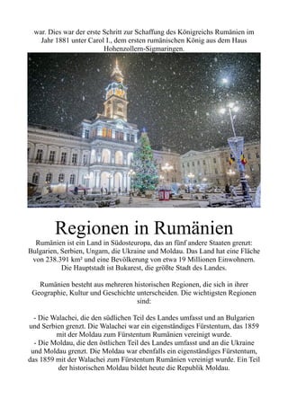 war. Dies war der erste Schritt zur Schaffung des Königreichs Rumänien im
Jahr 1881 unter Carol I., dem ersten rumänischen König aus dem Haus
Hohenzollern-Sigmaringen.
Regionen in Rumänien
Rumänien ist ein Land in Südosteuropa, das an fünf andere Staaten grenzt:
Bulgarien, Serbien, Ungarn, die Ukraine und Moldau. Das Land hat eine Fläche
von 238.391 km² und eine Bevölkerung von etwa 19 Millionen Einwohnern.
Die Hauptstadt ist Bukarest, die größte Stadt des Landes.
Rumänien besteht aus mehreren historischen Regionen, die sich in ihrer
Geographie, Kultur und Geschichte unterscheiden. Die wichtigsten Regionen
sind:
- Die Walachei, die den südlichen Teil des Landes umfasst und an Bulgarien
und Serbien grenzt. Die Walachei war ein eigenständiges Fürstentum, das 1859
mit der Moldau zum Fürstentum Rumänien vereinigt wurde.
- Die Moldau, die den östlichen Teil des Landes umfasst und an die Ukraine
und Moldau grenzt. Die Moldau war ebenfalls ein eigenständiges Fürstentum,
das 1859 mit der Walachei zum Fürstentum Rumänien vereinigt wurde. Ein Teil
der historischen Moldau bildet heute die Republik Moldau.
 
