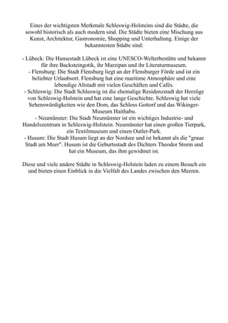 Eines der wichtigsten Merkmale Schleswig-Holsteins sind die Städte, die
sowohl historisch als auch modern sind. Die Städte bieten eine Mischung aus
Kunst, Architektur, Gastronomie, Shopping und Unterhaltung. Einige der
bekanntesten Städte sind:
- Lübeck: Die Hansestadt Lübeck ist eine UNESCO-Welterbestätte und bekannt
für ihre Backsteingotik, ihr Marzipan und ihr Literaturmuseum.
- Flensburg: Die Stadt Flensburg liegt an der Flensburger Förde und ist ein
beliebter Urlaubsort. Flensburg hat eine maritime Atmosphäre und eine
lebendige Altstadt mit vielen Geschäften und Cafés.
- Schleswig: Die Stadt Schleswig ist die ehemalige Residenzstadt der Herzöge
von Schleswig-Holstein und hat eine lange Geschichte. Schleswig hat viele
Sehenswürdigkeiten wie den Dom, das Schloss Gottorf und das Wikinger-
Museum Haithabu.
- Neumünster: Die Stadt Neumünster ist ein wichtiges Industrie- und
Handelszentrum in Schleswig-Holstein. Neumünster hat einen großen Tierpark,
ein Textilmuseum und einen Outlet-Park.
- Husum: Die Stadt Husum liegt an der Nordsee und ist bekannt als die "graue
Stadt am Meer". Husum ist die Geburtsstadt des Dichters Theodor Storm und
hat ein Museum, das ihm gewidmet ist.
Diese und viele andere Städte in Schleswig-Holstein laden zu einem Besuch ein
und bieten einen Einblick in die Vielfalt des Landes zwischen den Meeren.
 
