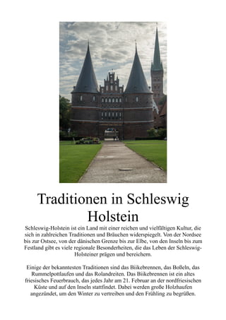 Traditionen in Schleswig
Holstein
Schleswig-Holstein ist ein Land mit einer reichen und vielfältigen Kultur, die
sich in zahlreichen Traditionen und Bräuchen widerspiegelt. Von der Nordsee
bis zur Ostsee, von der dänischen Grenze bis zur Elbe, von den Inseln bis zum
Festland gibt es viele regionale Besonderheiten, die das Leben der Schleswig-
Holsteiner prägen und bereichern.
Einige der bekanntesten Traditionen sind das Biikebrennen, das Boßeln, das
Rummelpottlaufen und das Rolandreiten. Das Biikebrennen ist ein altes
friesisches Feuerbrauch, das jedes Jahr am 21. Februar an der nordfriesischen
Küste und auf den Inseln stattfindet. Dabei werden große Holzhaufen
angezündet, um den Winter zu vertreiben und den Frühling zu begrüßen.
 