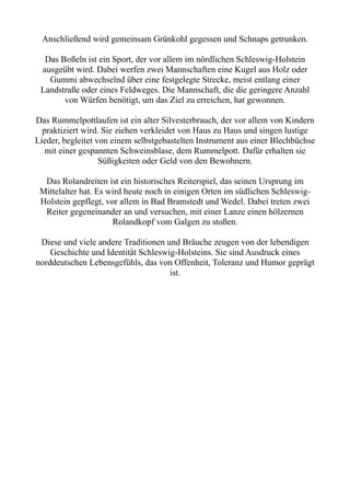 Anschließend wird gemeinsam Grünkohl gegessen und Schnaps getrunken.
Das Boßeln ist ein Sport, der vor allem im nördlichen Schleswig-Holstein
ausgeübt wird. Dabei werfen zwei Mannschaften eine Kugel aus Holz oder
Gummi abwechselnd über eine festgelegte Strecke, meist entlang einer
Landstraße oder eines Feldweges. Die Mannschaft, die die geringere Anzahl
von Würfen benötigt, um das Ziel zu erreichen, hat gewonnen.
Das Rummelpottlaufen ist ein alter Silvesterbrauch, der vor allem von Kindern
praktiziert wird. Sie ziehen verkleidet von Haus zu Haus und singen lustige
Lieder, begleitet von einem selbstgebastelten Instrument aus einer Blechbüchse
mit einer gespannten Schweinsblase, dem Rummelpott. Dafür erhalten sie
Süßigkeiten oder Geld von den Bewohnern.
Das Rolandreiten ist ein historisches Reiterspiel, das seinen Ursprung im
Mittelalter hat. Es wird heute noch in einigen Orten im südlichen Schleswig-
Holstein gepflegt, vor allem in Bad Bramstedt und Wedel. Dabei treten zwei
Reiter gegeneinander an und versuchen, mit einer Lanze einen hölzernen
Rolandkopf vom Galgen zu stoßen.
Diese und viele andere Traditionen und Bräuche zeugen von der lebendigen
Geschichte und Identität Schleswig-Holsteins. Sie sind Ausdruck eines
norddeutschen Lebensgefühls, das von Offenheit, Toleranz und Humor geprägt
ist.
 