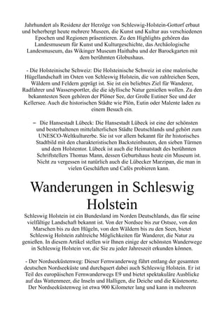 Jahrhundert als Residenz der Herzöge von Schleswig-Holstein-Gottorf erbaut
und beherbergt heute mehrere Museen, die Kunst und Kultur aus verschiedenen
Epochen und Regionen präsentieren. Zu den Highlights gehören das
Landesmuseum für Kunst und Kulturgeschichte, das Archäologische
Landesmuseum, das Wikinger Museum Haithabu und der Barockgarten mit
dem berühmten Globushaus.
- Die Holsteinische Schweiz: Die Holsteinische Schweiz ist eine malerische
Hügellandschaft im Osten von Schleswig Holstein, die von zahlreichen Seen,
Wäldern und Feldern geprägt ist. Sie ist ein beliebtes Ziel für Wanderer,
Radfahrer und Wassersportler, die die idyllische Natur genießen wollen. Zu den
bekanntesten Seen gehören der Plöner See, der Große Eutiner See und der
Kellersee. Auch die historischen Städte wie Plön, Eutin oder Malente laden zu
einem Besuch ein.
– Die Hansestadt Lübeck: Die Hansestadt Lübeck ist eine der schönsten
und besterhaltenen mittelalterlichen Städte Deutschlands und gehört zum
UNESCO-Weltkulturerbe. Sie ist vor allem bekannt für ihr historisches
Stadtbild mit den charakteristischen Backsteinbauten, den sieben Türmen
und dem Holstentor. Lübeck ist auch die Heimatstadt des berühmten
Schriftstellers Thomas Mann, dessen Geburtshaus heute ein Museum ist.
Nicht zu vergessen ist natürlich auch die Lübecker Marzipan, die man in
vielen Geschäften und Cafés probieren kann.
Wanderungen in Schleswig
Holstein
Schleswig Holstein ist ein Bundesland im Norden Deutschlands, das für seine
vielfältige Landschaft bekannt ist. Von der Nordsee bis zur Ostsee, von den
Marschen bis zu den Hügeln, von den Wäldern bis zu den Seen, bietet
Schleswig Holstein zahlreiche Möglichkeiten für Wanderer, die Natur zu
genießen. In diesem Artikel stellen wir Ihnen einige der schönsten Wanderwege
in Schleswig Holstein vor, die Sie zu jeder Jahreszeit erkunden können.
- Der Nordseeküstenweg: Dieser Fernwanderweg führt entlang der gesamten
deutschen Nordseeküste und durchquert dabei auch Schleswig Holstein. Er ist
Teil des europäischen Fernwanderwegs E9 und bietet spektakuläre Ausblicke
auf das Wattenmeer, die Inseln und Halligen, die Deiche und die Küstenorte.
Der Nordseeküstenweg ist etwa 900 Kilometer lang und kann in mehreren
 