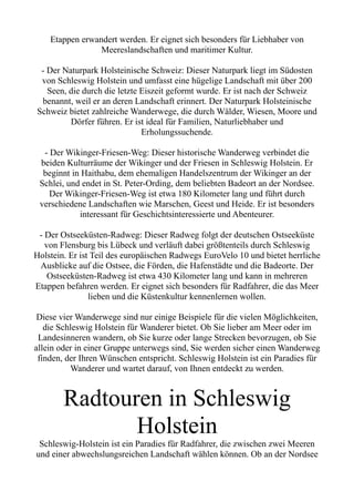 Etappen erwandert werden. Er eignet sich besonders für Liebhaber von
Meereslandschaften und maritimer Kultur.
- Der Naturpark Holsteinische Schweiz: Dieser Naturpark liegt im Südosten
von Schleswig Holstein und umfasst eine hügelige Landschaft mit über 200
Seen, die durch die letzte Eiszeit geformt wurde. Er ist nach der Schweiz
benannt, weil er an deren Landschaft erinnert. Der Naturpark Holsteinische
Schweiz bietet zahlreiche Wanderwege, die durch Wälder, Wiesen, Moore und
Dörfer führen. Er ist ideal für Familien, Naturliebhaber und
Erholungssuchende.
- Der Wikinger-Friesen-Weg: Dieser historische Wanderweg verbindet die
beiden Kulturräume der Wikinger und der Friesen in Schleswig Holstein. Er
beginnt in Haithabu, dem ehemaligen Handelszentrum der Wikinger an der
Schlei, und endet in St. Peter-Ording, dem beliebten Badeort an der Nordsee.
Der Wikinger-Friesen-Weg ist etwa 180 Kilometer lang und führt durch
verschiedene Landschaften wie Marschen, Geest und Heide. Er ist besonders
interessant für Geschichtsinteressierte und Abenteurer.
- Der Ostseeküsten-Radweg: Dieser Radweg folgt der deutschen Ostseeküste
von Flensburg bis Lübeck und verläuft dabei größtenteils durch Schleswig
Holstein. Er ist Teil des europäischen Radwegs EuroVelo 10 und bietet herrliche
Ausblicke auf die Ostsee, die Förden, die Hafenstädte und die Badeorte. Der
Ostseeküsten-Radweg ist etwa 430 Kilometer lang und kann in mehreren
Etappen befahren werden. Er eignet sich besonders für Radfahrer, die das Meer
lieben und die Küstenkultur kennenlernen wollen.
Diese vier Wanderwege sind nur einige Beispiele für die vielen Möglichkeiten,
die Schleswig Holstein für Wanderer bietet. Ob Sie lieber am Meer oder im
Landesinneren wandern, ob Sie kurze oder lange Strecken bevorzugen, ob Sie
allein oder in einer Gruppe unterwegs sind, Sie werden sicher einen Wanderweg
finden, der Ihren Wünschen entspricht. Schleswig Holstein ist ein Paradies für
Wanderer und wartet darauf, von Ihnen entdeckt zu werden.
Radtouren in Schleswig
Holstein
Schleswig-Holstein ist ein Paradies für Radfahrer, die zwischen zwei Meeren
und einer abwechslungsreichen Landschaft wählen können. Ob an der Nordsee
 