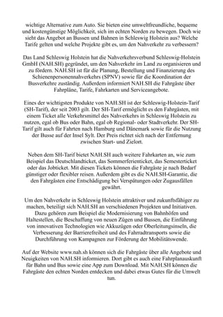 wichtige Alternative zum Auto. Sie bieten eine umweltfreundliche, bequeme
und kostengünstige Möglichkeit, sich im echten Norden zu bewegen. Doch wie
sieht das Angebot an Bussen und Bahnen in Schleswig Holstein aus? Welche
Tarife gelten und welche Projekte gibt es, um den Nahverkehr zu verbessern?
Das Land Schleswig Holstein hat die Nahverkehrsverbund Schleswig-Holstein
GmbH (NAH.SH) gegründet, um den Nahverkehr im Land zu organisieren und
zu fördern. NAH.SH ist für die Planung, Bestellung und Finanzierung des
Schienenpersonennahverkehrs (SPNV) sowie für die Koordination der
Busverkehre zuständig. Außerdem informiert NAH.SH die Fahrgäste über
Fahrpläne, Tarife, Fahrkarten und Serviceangebote.
Eines der wichtigsten Produkte von NAH.SH ist der Schleswig-Holstein-Tarif
(SH-Tarif), der seit 2003 gilt. Der SH-Tarif ermöglicht es den Fahrgästen, mit
einem Ticket alle Verkehrsmittel des Nahverkehrs in Schleswig Holstein zu
nutzen, egal ob Bus oder Bahn, egal ob Regional- oder Stadtverkehr. Der SH-
Tarif gilt auch für Fahrten nach Hamburg und Dänemark sowie für die Nutzung
der Busse auf der Insel Sylt. Der Preis richtet sich nach der Entfernung
zwischen Start- und Zielort.
Neben dem SH-Tarif bietet NAH.SH auch weitere Fahrkarten an, wie zum
Beispiel das Deutschlandticket, das Sommerferienticket, das Semesterticket
oder das Jobticket. Mit diesen Tickets können die Fahrgäste je nach Bedarf
günstiger oder flexibler reisen. Außerdem gibt es die NAH.SH-Garantie, die
den Fahrgästen eine Entschädigung bei Verspätungen oder Zugausfällen
gewährt.
Um den Nahverkehr in Schleswig Holstein attraktiver und zukunftsfähiger zu
machen, beteiligt sich NAH.SH an verschiedenen Projekten und Initiativen.
Dazu gehören zum Beispiel die Modernisierung von Bahnhöfen und
Haltestellen, die Beschaffung von neuen Zügen und Bussen, die Einführung
von innovativen Technologien wie Akkuzügen oder Oberleitungsinseln, die
Verbesserung der Barrierefreiheit und des Fahrradtransports sowie die
Durchführung von Kampagnen zur Förderung der Mobilitätswende.
Auf der Website www.nah.sh können sich die Fahrgäste über alle Angebote und
Neuigkeiten von NAH.SH informieren. Dort gibt es auch eine Fahrplanauskunft
für Bahn und Bus sowie eine App zum Download. Mit NAH.SH können die
Fahrgäste den echten Norden entdecken und dabei etwas Gutes für die Umwelt
tun.
 