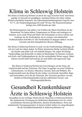 Klima in Schleswig Holstein
Das Klima in Schleswig Holstein ist durch die Lage zwischen Nord- und Ostsee
geprägt. Es herrscht ein gemäßigtes, maritimes Klima mit relativ milden
Wintern und kühlen Sommern. Die Jahresdurchschnittstemperatur liegt bei etwa
8,5 °C, die Niederschlagsmenge bei rund 750 mm. Die Sonnenscheindauer
beträgt etwa 1600 Stunden pro Jahr.
Die Küstenregionen sind stärker vom Einfluss der Meere beeinflusst als das
Binnenland. Sie haben höhere Temperaturen im Winter und niedrigere im
Sommer, sowie mehr Wind und Nebel. Die Ostseeküste ist etwas wärmer und
trockener als die Nordseeküste, da sie weniger vom atlantischen
Tiefdruckeinfluss betroffen ist. Die Nordseeküste ist dagegen stärker von den
Gezeiten und dem Salzgehalt des Wassers abhängig.
Das Klima in Schleswig Holstein ist auch von der Großwetterlage abhängig, die
sich im Laufe des Jahres ändert. Im Winter dominieren häufig westliche Winde,
die feuchte und milde Luft vom Atlantik bringen. Sie sorgen für häufige
Niederschläge und Schneefall vor allem im Binnenland. Im Sommer wechseln
sich Hoch- und Tiefdruckgebiete ab, die für wechselhaftes Wetter sorgen. Dabei
können sowohl heiße und trockene als auch kühle und regnerische Tage
vorkommen.
Das Klima in Schleswig Holstein hat Auswirkungen auf die Natur, die
Landwirtschaft und den Tourismus. Die Natur ist geprägt von einer Vielfalt an
Lebensräumen, wie Küsten, Marschen, Geesten, Seen und Wäldern. Die
Landwirtschaft nutzt das Klima für den Anbau von Getreide, Kartoffeln, Raps
und Zuckerrüben sowie für die Viehzucht. Der Tourismus profitiert von den
attraktiven Küstenlandschaften und den zahlreichen Freizeit- und
Erholungsmöglichkeiten.
Gesundheit Krankenhäuser
Ärzte in Schleswig Holstein
Gesundheit ist ein wichtiges Thema für die Menschen in Schleswig-Holstein.
Die medizinische Versorgung im nördlichsten Bundesland wird von vielen
verschiedenen Akteuren gewährleistet, darunter Krankenhäuser, Ärzte und
medizinische Versorgungszentren. In diesem Artikel stellen wir einige Beispiele
für die Gesundheitslandschaft in Schleswig-Holstein vor.
 