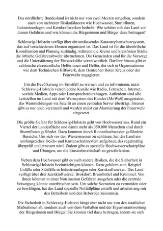 Das nördlichste Bundesland ist nicht nur von zwei Meeren umgeben, sondern
auch von mehreren Risikofaktoren wie Hochwasser, Sturmfluten,
Industrieanlagen und Kernkraftwerken bedroht. Wie schützt sich das Land vor
diesen Gefahren und wie können die Bürgerinnen und Bürger dazu beitragen?
Schleswig-Holstein verfügt über ein umfassendes Katastrophenschutzsystem,
das auf verschiedenen Ebenen organisiert ist. Das Land ist für die überörtliche
Koordination und Planung zuständig, während die Kreise und kreisfreien Städte
die örtliche Gefahrenabwehr übernehmen. Die Gemeinden sind für die Vorsorge
und die Unterstützung der Einsatzkräfte verantwortlich. Darüber hinaus gibt es
zahlreiche ehrenamtliche Helferinnen und Helfer, die sich in Organisationen
wie dem Technischen Hilfswerk, dem Deutschen Roten Kreuz oder der
Feuerwehr engagieren.
Um die Bevölkerung im Ernstfall zu warnen und zu informieren, nutzt
Schleswig-Holstein verschiedene Kanäle wie Radio, Fernsehen, Internet,
soziale Medien, Apps oder Lautsprecherdurchsagen. Außerdem sind alle
Leitstellen im Land mit dem Warnsystem des Bundes (MoWaS) ausgestattet,
das Warnmeldungen via Satellit an einen zentralen Server überträgt. Sirenen
gibt es nur noch vereinzelt und werden meist zur Alarmierung der Feuerwehr
eingesetzt.
Die größte Gefahr für Schleswig-Holstein geht von Hochwasser aus. Rund ein
Viertel der Landesfläche und damit mehr als 350.000 Menschen sind durch
Sturmfluten gefährdet. Dazu kommen durch Binnenhochwasser gefährdete
Bereiche. Um sich vor den Wassermassen zu schützen, hat das Land ein
umfangreiches Deich- und Küstenschutzsystem aufgebaut, das regelmäßig
überprüft und erneuert wird. Zudem gibt es spezielle Hochwasserschutzpläne
und Übungen, um die Einsatzbereitschaft zu gewährleisten.
Neben dem Hochwasser gibt es auch andere Risiken, die die Sicherheit in
Schleswig-Holstein beeinträchtigen können. Dazu gehören zum Beispiel
Unfälle oder Störfälle in Industrieanlagen oder Kernkraftwerken. Das Land
verfügt über drei Kernkraftwerke: Brokdorf, Brunsbüttel und Krümmel. Von
ihnen könnten in einer Notsituation Gefahren ausgehen oder die zentrale
Versorgung könnte unterbrochen sein. Um solche Szenarien zu vermeiden oder
zu bewältigen, hat das Land spezielle Notfallpläne erstellt und arbeitet eng mit
den Betreibern und den Behörden zusammen.
Die Sicherheit in Schleswig-Holstein hängt aber nicht nur von den staatlichen
Maßnahmen ab, sondern auch von dem Verhalten und der Eigenverantwortung
der Bürgerinnen und Bürger. Sie können viel dazu beitragen, indem sie sich
 