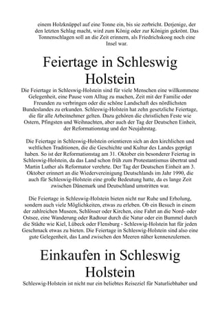 einem Holzknüppel auf eine Tonne ein, bis sie zerbricht. Derjenige, der
den letzten Schlag macht, wird zum König oder zur Königin gekrönt. Das
Tonnenschlagen soll an die Zeit erinnern, als Friedrichskoog noch eine
Insel war.
Feiertage in Schleswig
Holstein
Die Feiertage in Schleswig-Holstein sind für viele Menschen eine willkommene
Gelegenheit, eine Pause vom Alltag zu machen, Zeit mit der Familie oder
Freunden zu verbringen oder die schöne Landschaft des nördlichsten
Bundeslandes zu erkunden. Schleswig-Holstein hat zehn gesetzliche Feiertage,
die für alle Arbeitnehmer gelten. Dazu gehören die christlichen Feste wie
Ostern, Pfingsten und Weihnachten, aber auch der Tag der Deutschen Einheit,
der Reformationstag und der Neujahrstag.
Die Feiertage in Schleswig-Holstein orientieren sich an den kirchlichen und
weltlichen Traditionen, die die Geschichte und Kultur des Landes geprägt
haben. So ist der Reformationstag am 31. Oktober ein besonderer Feiertag in
Schleswig-Holstein, da das Land schon früh zum Protestantismus übertrat und
Martin Luther als Reformator verehrte. Der Tag der Deutschen Einheit am 3.
Oktober erinnert an die Wiedervereinigung Deutschlands im Jahr 1990, die
auch für Schleswig-Holstein eine große Bedeutung hatte, da es lange Zeit
zwischen Dänemark und Deutschland umstritten war.
Die Feiertage in Schleswig-Holstein bieten nicht nur Ruhe und Erholung,
sondern auch viele Möglichkeiten, etwas zu erleben. Ob ein Besuch in einem
der zahlreichen Museen, Schlösser oder Kirchen, eine Fahrt an die Nord- oder
Ostsee, eine Wanderung oder Radtour durch die Natur oder ein Bummel durch
die Städte wie Kiel, Lübeck oder Flensburg - Schleswig-Holstein hat für jeden
Geschmack etwas zu bieten. Die Feiertage in Schleswig-Holstein sind also eine
gute Gelegenheit, das Land zwischen den Meeren näher kennenzulernen.
Einkaufen in Schleswig
Holstein
Schleswig-Holstein ist nicht nur ein beliebtes Reiseziel für Naturliebhaber und
 