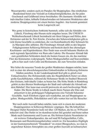Wassersportler, sondern auch ein Paradies für Shoppingfans. Das nördlichste
Bundesland bietet eine Vielzahl an Einkaufsmöglichkeiten, die für jeden
Geschmack und Geldbeutel etwas bereithalten. Ob charmante Altstädte mit
individuellen Läden, lebhafte Einkaufsstraßen mit bekannten Modeketten oder
moderne Shoppingzentren mit einem breiten Angebot - hier kommt garantiert
keine Langeweile auf.
Wer gerne in historischem Ambiente bummelt, sollte sich die Altstädte von
Lübeck, Flensburg oder Husum nicht entgehen lassen. Die UNESCO-
Weltkulturerbestadt Lübeck beeindruckt mit ihren Gängen und Höfen, dem
Holstentor und der St. Petri Kirche. Zwischen den Sehenswürdigkeiten gibt es
viele kleine Geschäfte zu entdecken, die von Kunsthandwerk über Schmuck bis
zu Marzipan alles anbieten. Die Flensburger Altstadt zählt zu den längsten
Fußgängerzonen Schleswig-Holsteins und besticht durch ihre ehemaligen
Kaufmanns- und Kapitänshäuser. Hier findet man sowohl bekannte Marken als
auch regionale Spezialitäten wie Rum oder Lakritz. Die Husumer Altstadt lädt
zum gemütlichen Schlendern durch die bunten Gassen ein, die das maritime
Flair des Küstenortes widerspiegeln. Neben Modegeschäften und Souvenirläden
gibt es hier auch viele Cafés und Restaurants, die zum Verweilen einladen.
Wer lieber die neuesten Trends der großen Modeketten shoppen möchte, kann
sich in einer der abwechslungsreichen Einkaufsstraßen in Schleswig-Holsteins
Städten austoben. In der Landeshauptstadt Kiel gibt es gleich zwei
Einkaufsmeilen: Die Holstenstraße nahe des Hauptbahnhofs bietet vor allem
große Geschäftsketten, während die Holtenauer Straße im Stadtteil Brunswik
eher kleinere, individuelle Läden zu bieten hat. Die Hohe Straße in Rendsburg
gehört zu den ältesten Straßenzügen der Stadt und verbindet die Altstadt mit
dem Bahnhof. Hier kann man sowohl preiswerte als auch hochwertige Mode
finden. Die Breite Straße in Lübeck macht ihrem Namen alle Ehre und
präsentiert in der großzügigen Fußgängerzone eine Vielzahl bekannter
Geschäfte. Auch Elmshorn eignet sich wunderbar, um auf Shoppingtour zu
gehen. Modegeschäfte, Dekolädchen und Cafés warten hier auf die Besucher.
Wer noch mehr Auswahl haben möchte, kann sich in einem der modernen
Shoppingzentren in Schleswig-Holstein vergnügen. Das McArthurGlen
Designer Outlet Neumünster lockt mit über 120 Marken, die bis zu 70 Prozent
reduziert sind. Das Outlet ist im skandinavischen Stil gestaltet und bietet neben
Mode auch Gastronomie und Events an. Die Holsten-Galerie Neumünster ist
ein weiteres Einkaufsparadies, das auf rund 90 Fachgeschäften, Cafés,
Restaurants und Dienstleistungsbetrieben verteilt ist. Ein besonderes Highlight
ist der Gastronomiebereich "Stranddeck" im ersten Obergeschoss, wo man in
angenehmer Küsten-Atmosphäre aus einer großen Auswahl an kulinarischen
 