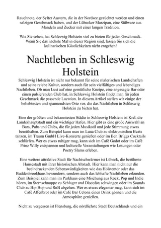 Rauchnote, der Sylter Austern, die in der Nordsee gezüchtet werden und einen
salzigen Geschmack haben, und der Lübecker Marzipan, eine Süßware aus
Mandeln und Zucker mit einer langen Tradition.
Wie Sie sehen, hat Schleswig Holstein viel zu bieten für jeden Geschmack.
Wenn Sie das nächste Mal in dieser Region sind, lassen Sie sich die
kulinarischen Köstlichkeiten nicht entgehen!
Nachtleben in Schleswig
Holstein
Schleswig Holstein ist nicht nur bekannt für seine malerischen Landschaften
und seine reiche Kultur, sondern auch für sein vielfältiges und lebendiges
Nachtleben. Ob man Lust auf eine gemütliche Kneipe, eine angesagte Bar oder
einen pulsierenden Club hat, in Schleswig Holstein findet man für jeden
Geschmack die passende Location. In diesem Artikel stellen wir einige der
beliebtesten und spannendsten Orte vor, die das Nachtleben in Schleswig
Holstein zu bieten hat.
Eine der größten und bekanntesten Städte in Schleswig Holstein ist Kiel, die
Landeshauptstadt und ein wichtiger Hafen. Hier gibt es eine große Auswahl an
Bars, Pubs und Clubs, die für jeden Musikstil und jede Stimmung etwas
bereithalten. Zum Beispiel kann man im Luna Club zu elektronischen Beats
tanzen, im Traum GmbH Live-Konzerte genießen oder im Ben Briggs Cocktails
schlürfen. Wer es etwas ruhiger mag, kann sich im Café Godot oder im Café
Prinz Willy entspannen und kulturelle Veranstaltungen wie Lesungen oder
Poetry Slams erleben.
Eine weitere attraktive Stadt für Nachtschwärmer ist Lübeck, die berühmte
Hansestadt mit ihrer historischen Altstadt. Hier kann man nicht nur die
beeindruckenden Sehenswürdigkeiten wie das Holstentor oder das
Buddenbrookhaus bewundern, sondern auch das lebhafte Nachtleben erkunden.
Zum Beispiel kann man im Parkhaus eine Mischung aus Rock, Pop und Indie
hören, im Sternschnuppe zu Schlager und Discofox schwingen oder im Sounds
Club zu Hip Hop und RnB abgehen. Wer es etwas eleganter mag, kann sich im
Café Affenbrot oder im Café Bar Celona einen Drink gönnen und die
Atmosphäre genießen.
Nicht zu vergessen ist Flensburg, die nördlichste Stadt Deutschlands und ein
 