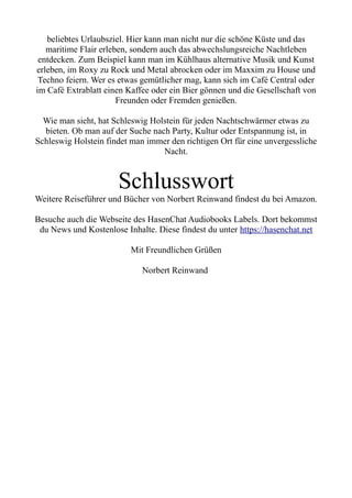 beliebtes Urlaubsziel. Hier kann man nicht nur die schöne Küste und das
maritime Flair erleben, sondern auch das abwechslungsreiche Nachtleben
entdecken. Zum Beispiel kann man im Kühlhaus alternative Musik und Kunst
erleben, im Roxy zu Rock und Metal abrocken oder im Maxxim zu House und
Techno feiern. Wer es etwas gemütlicher mag, kann sich im Café Central oder
im Café Extrablatt einen Kaffee oder ein Bier gönnen und die Gesellschaft von
Freunden oder Fremden genießen.
Wie man sieht, hat Schleswig Holstein für jeden Nachtschwärmer etwas zu
bieten. Ob man auf der Suche nach Party, Kultur oder Entspannung ist, in
Schleswig Holstein findet man immer den richtigen Ort für eine unvergessliche
Nacht.
Schlusswort
Weitere Reiseführer und Bücher von Norbert Reinwand findest du bei Amazon.
Besuche auch die Webseite des HasenChat Audiobooks Labels. Dort bekommst
du News und Kostenlose Inhalte. Diese findest du unter https://hasenchat.net
Mit Freundlichen Grüßen
Norbert Reinwand
 